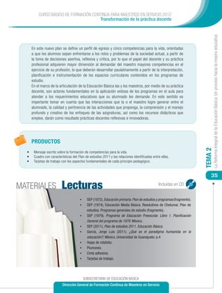 CURSO BÁSICO DE FORMACIÓN CONTINUA PARA MAESTROS EN SERVICIO 2012
                                        Transformación de la práctica docente




                                                                                                                                    La Reforma Integral de la Educación Básica: Un proceso hacia la mejora educativa
       En este nuevo plan se define un perfil de egreso y cinco competencias para la vida, orientadas
       a que los alumnos sepan enfrentarse a los retos y problemas de la sociedad actual, a partir de
       la toma de decisiones asertiva, reflexiva y crítica, por lo que el papel del docente y su práctica
       profesional adquieren mayor dimensión al demandar del maestro mayores competencias en el
       ejercicio de su profesión, lo que deberán desarrollar paulatinamente a partir de la interpretación,
       planificación e instrumentación de los espacios curriculares contenidos en los programas de
       estudio.
       En el marco de la articulación de la Educación Básica las y los maestros, por medio de su práctica
       docente, son actores fundamentales en la aplicación exitosa de los programas en el aula para
       atender a los requerimientos educativos que su alumnado les demande. En este sentido es
       importante tomar en cuenta que las interacciones que la o el maestro logre generar entre el
       alumnado, la calidad y pertinencia de las actividades que proponga, la comprensión y el manejo
       profundo y creativo de los enfoques de las asignaturas, así como los recursos didácticos que
       emplee, darán como resultado prácticas docentes reflexivas e innovadoras.




       PRODUCTOS




                                                                                                                           TEMA 2
  •	    Mensaje escrito sobre la formación de competencias para la vida.
  •	    Cuadro con características del Plan de estudios 2011 y las relaciones identificadas entre ellas.
  •	    Tarjetas de trabajo con los aspectos fundamentales de cada principio pedagógico.


                                                                                                                               35

MATERIALES                 Lecturas                                                              Incluidas en CD


                                        •	     SEP (1972), Educación primaria. Plan de estudios y programas (fragmento).
                                        •	     SEP (1974), Educación Media Básica. Resolutivos de Chetumal. Plan de
                                               estudios. Programas generales de estudio (fragmento).
                                        •	     SEP (1979), Programa de Educación Preescolar. Libro 1. Planificación
                                               General del programa de 1979. México.
                                        •	     SEP (2011), Plan de estudios 2011. Educación Básica.
                                        •	     García, Jorge Luis (2011). ¿Qué es el paradigma humanista en la
                                               educación?, México, Universidad de Guanajuato: p.4
                                        •	     Hojas de rotafolio.
                                        •	     Plumones.
                                        •	     Cinta adhesiva.
                                        •	     Tarjetas de trabajo.




                                             SUBSECRETARÍA DE EDUCACIÓN BÁSICA
                            Dirección General de Formación Continua de Maestros en Servicio
 