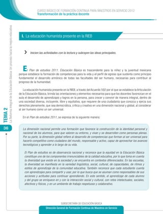 CURSO BÁSICO DE FORMACIÓN CONTINUA PARA MAESTROS EN SERVICIO 2012
                                                                                                           Transformación de la práctica docente
         La Reforma Integral de la Educación Básica: Un proceso hacia la mejora educativa




                                                                                              I. La educación humanista presente en la RIEB


                                                                                                ››   Inicien las actividades con la lectura y subrayen las ideas principales.




                                                                                               E  l Plan de estudios 2011. Educación Básica es trascendente para la niñez y la juventud mexicana
                                                                                            porque establece la formación de competencias para la vida y el perfil de egreso que sustenta como principio
                                                                                            fundamental el desarrollo armónico de todas las facultades del ser humano, necesarias para contribuir al
                                                                                            progreso de la humanidad.

                                                                                                La educación humanista presente en la RIEB, a través del Acuerdo 592 por el que se establece la Articulación
                                                                                            de la Educación Básica, brinda las orientaciones y elementos necesarios para que los docentes favorezcan en el
                                                                                            aula el desarrollo de aprendizajes y logros en la persona, para crecer y convivir de manera integral, dentro de
                                                                                            una sociedad diversa, incluyente, libre y equitativa, que requiere de una ciudadanía que conozca y ejerza sus
                                                                                            derechos plenamente, que sea democrática, crítica y creativa en una dimensión nacional y global, al considerar
                                                                                            al ser humano como un ser universal.
TEMA 2




                                                                                               En el Plan de estudios 2011, se expresa de la siguiente manera:


 36                                                                                            La dimensión nacional permite una formación que favorece la construcción de la identidad personal y
                                                                                               nacional de los alumnos, para que valoren su entorno, y vivan y se desarrollen como personas plenas.
                                                                                               Por su parte, la dimensión global refiere al desarrollo de competencias que forman al ser universal para
                                                                                               hacerlo competitivo como ciudadano del mundo, responsable y activo, capaz de aprovechar los avances
                                                                                               tecnológicos y aprender a lo largo de su vida.

                                                                                                El Plan de estudios es de observancia nacional y reconoce que la equidad en la Educación Básica
                                                                                                constituye uno de los componentes irrenunciables de la calidad educativa, por lo que toma en cuenta
                                                                                                la diversidad que existe en la sociedad y se encuentra en contextos diferenciados. En las escuelas,
                                                                                                la diversidad se manifiesta en la variedad lingüística, social, cultural, de capacidades, de ritmos y
                                                                                                estilos de aprendizaje de la comunidad educativa. También reconoce que cada estudiante cuenta
                                                                                                con aprendizajes para compartir y usar, por lo que busca que se asuman como responsables de sus
                                                                                                acciones y actitudes para continuar aprendiendo. En este sentido, el aprendizaje de cada alumno
                                                                                                y del grupo se enriquece en y con la interacción social y cultural, con retos intelectuales, sociales,
                                                                                                afectivos y físicos, y en un ambiente de trabajo respetuoso y colaborativo.




                                                                                                                               SUBSECRETARÍA DE EDUCACIÓN BÁSICA
                                                                                                                  Dirección General de Formación Continua de Maestros en Servicio
 
