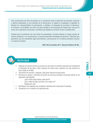 CURSO BÁSICO DE FORMACIÓN CONTINUA PARA MAESTROS EN SERVICIO 2012
                                    Transformación de la práctica docente




                                                                                                                  La Reforma Integral de la Educación Básica: Un proceso hacia la mejora educativa
Otra característica del Plan de estudios es su orientación hacia el desarrollo de actitudes, prácticas
y valores sustentados en los principios de la democracia: el respeto a la legalidad, la igualdad, la
libertad con responsabilidad, la participación, el diálogo y la búsqueda de acuerdos; la tolerancia,
la inclusión y la pluralidad, así como una ética basada en los principios del Estado laico, que son el
marco de la educación humanista y científica que establece el Artículo Tercero Constitucional.

Propone que la evaluación sea una fuente de aprendizaje y permita detectar el rezago escolar de
manera temprana y, en consecuencia, la escuela desarrolle estrategias de atención y retención que
garanticen que los estudiantes sigan aprendiendo y permanezcan en el sistema educativo durante
su trayecto formativo.

                                               (SEP, Plan de estudios 2011. Educación Básica: 29-30).




            Actividad




                                                                                                         TEMA 2
       •	 Expresen de manera escrita sus puntos de vista sobre el sentido humanista que fundamenta
            la educación de las niñas, niños y jóvenes de nuestro país y planteen con qué acciones se
            hace visible en la RIEB.
       •	   Concentren los escritos, y después, cada quien tomará uno para leerlo.
                                                                                                             37
       •	   Reúnanse en equipo y comenten los puntos de vista que escribieron poniendo énfasis en las
            siguientes interrogantes:
                -	 ¿Qué nuevas ideas obtuvo cada quien?
                -	 ¿Con cuáles de ellas coincide y con cuáles no?
                -	 Explique por qué.
       •	   Identifiquen tres aspectos que consideren distintivos de la educación humanista.
       •	   Compartan con el colectivo sus apreciaciones.




                                   SUBSECRETARÍA DE EDUCACIÓN BÁSICA
                      Dirección General de Formación Continua de Maestros en Servicio
 