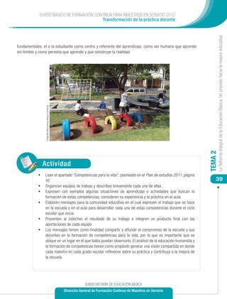 CURSO BÁSICO DE FORMACIÓN CONTINUA PARA MAESTROS EN SERVICIO 2012
                                         Transformación de la práctica docente




                                                                                                                                          La Reforma Integral de la Educación Básica: Un proceso hacia la mejora educativa
fundamentales: el o la estudiante como centro y referente del aprendizaje, como ser humano que aprende
sin límites y como persona que aprende y que construye la realidad.
                  Fotografía: María Teresa Vázquez Contreras




                                                                                                                                 TEMA 2
                 Actividad
            •	 Lean el apartado “Competencias para la vida”, planteado en el Plan de estudios 2011, página
                 42.                                                                                                                 39
            •	   Organicen equipos de trabajo y describan brevemente cada una de ellas.
            •	   Expresen con ejemplos algunas situaciones de aprendizaje o actividades que buscan la
                 formación de estas competencias, consideren su experiencia y la práctica en el aula.
            •	   Elaboren mensajes para la comunidad educativa en el cual expresen el trabajo que se hace
                 en la escuela y en el aula para desarrollar cada una de estas competencias durante el ciclo
                 escolar que inicia.
            •	   Presenten al colectivo el resultado de su trabajo e integren un producto final con las
                 aportaciones de cada equipo.
            •	   Los mensajes tienen como finalidad compartir y difundir el compromiso de la escuela y sus
                 docentes en la formación de competencias para la vida, por lo que es importante que se
                 ubique en un lugar en el que todos puedan observarlo. El análisis de la educación humanista y
                 la formación de competencias tienen como propósito generar una visión compartida en donde
                 cada maestro en cada grado escolar reflexione sobre su práctica y contribuya a la mejora de
                 la escuela.




                                                                            SUBSECRETARÍA DE EDUCACIÓN BÁSICA
                                                               Dirección General de Formación Continua de Maestros en Servicio
 