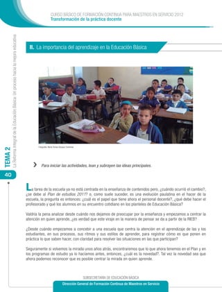 CURSO BÁSICO DE FORMACIÓN CONTINUA PARA MAESTROS EN SERVICIO 2012
                                                                                                                 Transformación de la práctica docente
         La Reforma Integral de la Educación Básica: Un proceso hacia la mejora educativa




                                                                                              II. La importancia del aprendizaje en la Educación Básica




                                                                                                   Fotografía: María Teresa Vázquez Contreras
TEMA 2




                                                                                                ››    Para iniciar las actividades, lean y subrayen las ideas principales.

 40

                                                                                            L  a tarea de la escuela ya no está centrada en la enseñanza de contenidos pero, ¿cuándo ocurrió el cambio?,
                                                                                            ¿se debe al Plan de estudios 2011? o, como suele suceder, es una evolución paulatina en el hacer de la
                                                                                            escuela, la pregunta es entonces: ¿cuál es el papel que tiene ahora el personal docente?, ¿qué debe hacer el
                                                                                            profesorado y qué los alumnos en su encuentro cotidiano en los planteles de Educación Básica?

                                                                                            Valdría la pena analizar desde cuándo nos dejamos de preocupar por la enseñanza y empezamos a centrar la
                                                                                            atención en quien aprende, ¿es verdad que este viraje en la manera de pensar se da a partir de la RIEB?

                                                                                            ¿Desde cuándo empezamos a concebir a una escuela que centra la atención en el aprendizaje de las y los
                                                                                            estudiantes, en sus procesos, sus ritmos y sus estilos de aprender, para registrar cómo es que ponen en
                                                                                            práctica lo que saben hacer, con claridad para resolver las situaciones en las que participan?

                                                                                            Seguramente si volvemos la mirada unos años atrás, encontraremos que lo que ahora tenemos en el Plan y en
                                                                                            los programas de estudio ya lo hacíamos antes, entonces, ¿cuál es la novedad?. Tal vez la novedad sea que
                                                                                            ahora podemos reconocer que es posible centrar la mirada en quien aprende.



                                                                                                                                                SUBSECRETARÍA DE EDUCACIÓN BÁSICA
                                                                                                                               Dirección General de Formación Continua de Maestros en Servicio
 