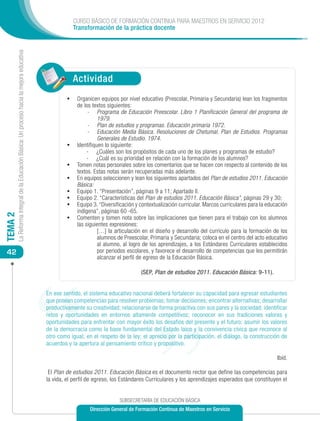 CURSO BÁSICO DE FORMACIÓN CONTINUA PARA MAESTROS EN SERVICIO 2012
                                                                                                          Transformación de la práctica docente
         La Reforma Integral de la Educación Básica: Un proceso hacia la mejora educativa




                                                                                                          Actividad
                                                                                                     •	 Organicen equipos por nivel educativo (Prescolar, Primaria y Secundaria) lean los fragmentos
                                                                                                           de los textos siguientes:
                                                                                                                -	 Programa de Educación Preescolar. Libro 1 Planificación General del programa de
                                                                                                                     1979.
                                                                                                                -	 Plan de estudios y programas. Educación primaria 1972.
                                                                                                                -	 Educación Media Básica. Resoluciones de Chetumal. Plan de Estudios. Programas
                                                                                                                     Generales de Estudio. 1974.
                                                                                                     •	    Identifiquen lo siguiente:
                                                                                                                -	 ¿Cuáles son los propósitos de cada uno de los planes y programas de estudio?
                                                                                                                -	 ¿Cuál es su prioridad en relación con la formación de los alumnos?
                                                                                                     •	    Tomen notas personales sobre los comentarios que se hacen con respecto al contenido de los
                                                                                                           textos. Estas notas serán recuperadas más adelante.
                                                                                                     •	    En equipos seleccionen y lean los siguientes apartados del Plan de estudios 2011. Educación
                                                                                                           Básica:
                                                                                                     •	    Equipo 1. “Presentación”, páginas 9 a 11; Apartado II.
                                                                                                     •	    Equipo 2. “Características del Plan de estudios 2011. Educación Básica”, páginas 29 y 30;
                                                                                                     •	    Equipo 3. “Diversificación y contextualización curricular. Marcos curriculares para la educación
                                                                                                           indígena”, páginas 60 -65.
                                                                                                     •	
TEMA 2




                                                                                                           Comenten y tomen nota sobre las implicaciones que tienen para el trabajo con los alumnos
                                                                                                           las siguientes expresiones:
                                                                                                                	 […] la articulación en el diseño y desarrollo del currículo para la formación de los
                                                                                                                     alumnos de Preescolar, Primaria y Secundaria; coloca en el centro del acto educativo
                                                                                                                     al alumno, al logro de los aprendizajes, a los Estándares Curriculares establecidos
 42                                                                                                                  por periodos escolares, y favorece el desarrollo de competencias que les permitirán
                                                                                                                     alcanzar el perfil de egreso de la Educación Básica.

                                                                                                                                        (SEP, Plan de estudios 2011. Educación Básica: 9-11).


                                                                                            En ese sentido, el sistema educativo nacional deberá fortalecer su capacidad para egresar estudiantes
                                                                                            que posean competencias para resolver problemas; tomar decisiones; encontrar alternativas; desarrollar
                                                                                            productivamente su creatividad; relacionarse de forma proactiva con sus pares y la sociedad; identificar
                                                                                            retos y oportunidades en entornos altamente competitivos; reconocer en sus tradiciones valores y
                                                                                            oportunidades para enfrentar con mayor éxito los desafíos del presente y el futuro; asumir los valores
                                                                                            de la democracia como la base fundamental del Estado laico y la convivencia cívica que reconoce al
                                                                                            otro como igual; en el respeto de la ley; el aprecio por la participación, el diálogo, la construcción de
                                                                                            acuerdos y la apertura al pensamiento crítico y propositivo.

                                                                                                                                                                                                      Ibíd.

                                                                                             El Plan de estudios 2011. Educación Básica es el documento rector que define las competencias para
                                                                                            la vida, el perfil de egreso, los Estándares Curriculares y los aprendizajes esperados que constituyen el


                                                                                                                              SUBSECRETARÍA DE EDUCACIÓN BÁSICA
                                                                                                                Dirección General de Formación Continua de Maestros en Servicio
 