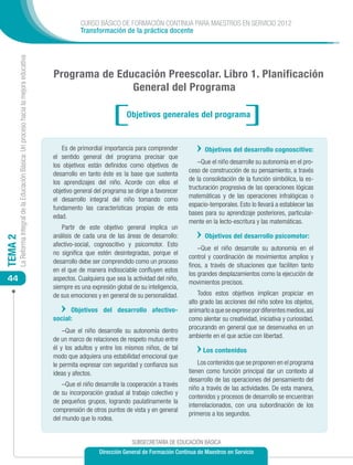 CURSO BÁSICO DE FORMACIÓN CONTINUA PARA MAESTROS EN SERVICIO 2012
                                                                                                       Transformación de la práctica docente
         La Reforma Integral de la Educación Básica: Un proceso hacia la mejora educativa




                                                                                            Programa de Educación Preescolar. Libro 1. Planificación
                                                                                                           General del Programa

                                                                                                                          Objetivos generales del programa


                                                                                                Es de primordial importancia para comprender             Objetivos del desarrollo cognoscitivo:
                                                                                            el sentido general del programa precisar que
                                                                                                                                                      –Que el niño desarrolle su autonomía en el pro-
                                                                                            los objetivos están definidos como objetivos de
                                                                                                                                                  ceso de construcción de su pensamiento, a través
                                                                                            desarrollo en tanto éste es la base que sustenta
                                                                                                                                                  de la consolidación de la función simbólica, la es-
                                                                                            los aprendizajes del niño. Acorde con ellos el
                                                                                                                                                  tructuración progresiva de las operaciones lógicas
                                                                                            objetivo general del programa se dirige a favorecer
                                                                                                                                                  matemáticas y de las operaciones infralógicas o
                                                                                            el desarrollo integral del niño tomando como
                                                                                                                                                  espacio-temporales. Esto lo llevará a establecer las
                                                                                            fundamento las características propias de esta
                                                                                                                                                  bases para su aprendizaje posteriores, particular-
                                                                                            edad.
                                                                                                                                                  mente en la lecto-escritura y las matemáticas.
                                                                                               Partir de este objetivo general implica un
                                                                                            análisis de cada una de las áreas de desarrollo:             Objetivos del desarrollo psicomotor:
TEMA 2




                                                                                            afectivo-social, cognoscitivo y psicomotor. Esto
                                                                                                                                                      –Que el niño desarrolle su autonomía en el
                                                                                            no significa que estén desintegradas, porque el
                                                                                                                                                  control y coordinación de movimientos amplios y
                                                                                            desarrollo debe ser comprendido como un proceso
                                                                                                                                                  finos, a través de situaciones que faciliten tanto
                                                                                            en el que de manera indisociable confluyen estos
                                                                                                                                                  los grandes desplazamientos como la ejecución de
 44                                                                                         aspectos. Cualquiera que sea la actividad del niño,
                                                                                                                                                  movimientos precisos.
                                                                                            siempre es una expresión global de su inteligencia,
                                                                                            de sus emociones y en general de su personalidad.         Todos estos objetivos implican propiciar en
                                                                                                                                                  alto grado las acciones del niño sobre los objetos,
                                                                                                  Objetivos del desarrollo afectivo-              animarlo a que se exprese por diferentes medios, así
                                                                                            social:                                               como alentar su creatividad, iniciativa y curiosidad,
                                                                                                                                                  procurando en general que se desenvuelva en un
                                                                                                –Que el niño desarrolle su autonomía dentro
                                                                                                                                                  ambiente en el que actúe con libertad.
                                                                                            de un marco de relaciones de respeto mutuo entre
                                                                                            él y los adultos y entre los mismos niños, de tal           Los contenidos
                                                                                            modo que adquiera una estabilidad emocional que
                                                                                            le permita expresar con seguridad y confianza sus         Los contenidos que se proponen en el programa
                                                                                            ideas y afectos.                                      tienen como función principal dar un contexto al
                                                                                                                                                  desarrollo de las operaciones del pensamiento del
                                                                                                –Que el niño desarrolle la cooperación a través
                                                                                                                                                  niño a través de las actividades. De esta manera,
                                                                                            de su incorporación gradual al trabajo colectivo y
                                                                                                                                                  contenidos y procesos de desarrollo se encuentran
                                                                                            de pequeños grupos, logrando paulatinamente la
                                                                                                                                                  interrelacionados, con una subordinación de los
                                                                                            comprensión de otros puntos de vista y en general
                                                                                                                                                  primeros a los segundos.
                                                                                            del mundo que lo rodea.


                                                                                                                            SUBSECRETARÍA DE EDUCACIÓN BÁSICA
                                                                                                              Dirección General de Formación Continua de Maestros en Servicio
 