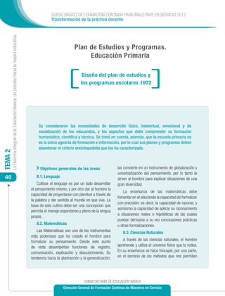 CURSO BÁSICO DE FORMACIÓN CONTINUA PARA MAESTROS EN SERVICIO 2012
                                                                                                        Transformación de la práctica docente
         La Reforma Integral de la Educación Básica: Un proceso hacia la mejora educativa




                                                                                                                       Plan de Estudios y Programas.
                                                                                                                            Educación Primaria

                                                                                                                            Diseño del plan de estudios y
                                                                                                                           los programas escolares 1972




                                                                                                Se consideraron las necesidades de desarrollo físico, intelectual, emocional y de
                                                                                                socialización de los educandos, y los aspectos que debe comprender su formación
                                                                                                humanística, científica y técnica. Se tomó en cuenta, además, que la escuela primaria no
                                                                                                es la única agencia de formación e información, por lo cual sus planes y programas deben
                                                                                                abandonar el criterio enciclopedista que los ha caracterizado.
TEMA 2




                                                                                                 Objetivos generales de las áreas                 las convierte en un instrumento de globalización y
                                                                                                                                                  universalización del pensamiento, por lo tanto le
 46                                                                                            8.1. Lenguaje
                                                                                                                                                  sirven al hombre para explicar situaciones de una
                                                                                                Cultivar el lenguaje es por un lado desarrollar   gran diversidad.
                                                                                            el pensamiento mismo, y por otro dar al hombre la
                                                                                                                                                      La enseñanza de las matemáticas debe
                                                                                            capacidad de proyectarse con plenitud a través de
                                                                                                                                                  fomentar en el educando la capacidad de formalizar
                                                                                            la palabra y dar sentido al mundo en que vive. La
                                                                                                                                                  con precisión: es decir, la capacidad de razonar, y
                                                                                            base de este cultivo debe ser una concepción que
                                                                                                                                                  asimismo la capacidad de aplicar su razonamiento
                                                                                            permita el manejo espontáneo y pleno de la lengua
                                                                                                                                                  a situaciones reales o hipotéticas de las cuales
                                                                                            propia.
                                                                                                                                                  puedan derivarse a su vez conclusiones prácticas
                                                                                               8.2. Matemáticas                                   u otras formalizaciones.
                                                                                               Las Matemáticas son uno de los instrumentos            8.3. Ciencias Naturales
                                                                                            más poderosos que ha creado el hombre para
                                                                                            formalizar su pensamiento. Desde este punto              A través de las ciencias naturales, el hombre
                                                                                            de vista desempeñan funciones de registro,            aprehende y utiliza el universo físico que lo rodea.
                                                                                            comunicación, explicación y descubrimiento. Su        En su enseñanza se hace hincapié, por una parte,
                                                                                            tendencia hacia la abstracción y la generalización,   en el dominio de los métodos que nos permiten




                                                                                                                              SUBSECRETARÍA DE EDUCACIÓN BÁSICA
                                                                                                                Dirección General de Formación Continua de Maestros en Servicio
 