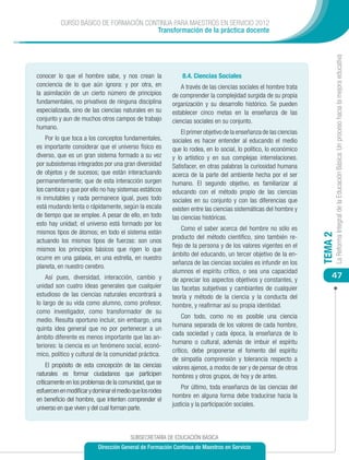 CURSO BÁSICO DE FORMACIÓN CONTINUA PARA MAESTROS EN SERVICIO 2012
                                       Transformación de la práctica docente




                                                                                                                            La Reforma Integral de la Educación Básica: Un proceso hacia la mejora educativa
conocer lo que el hombre sabe, y nos crean la                 8.4. Ciencias Sociales
conciencia de lo que aún ignora: y por otra, en              A través de las ciencias sociales el hombre trata
la asimilación de un cierto número de principios          de comprender la complejidad surgida de su propia
fundamentales, no privativos de ninguna disciplina        organización y su desarrollo histórico. Se pueden
especializada, sino de las ciencias naturales en su       establecer cinco metas en la enseñanza de las
conjunto y aun de muchos otros campos de trabajo          ciencias sociales en su conjunto.
humano.
                                                              El primer objetivo de la enseñanza de las ciencias
    Por lo que toca a los conceptos fundamentales,        sociales es hacer entender al educando el medio
es importante considerar que el universo físico es        que lo rodea, en lo social, lo político, lo económico
diverso, que es un gran sistema formado a su vez          y lo artístico y en sus complejas interrelaciones.
por subsistemas integrados por una gran diversidad        Satisfacer, en otras palabras la curiosidad humana
de objetos y de sucesos; que están interactuando          acerca de la parte del ambiente hecha por el ser
permanentemente; que de esta interacción surgen           humano. El segundo objetivo, es familiarizar al
los cambios y que por ello no hay sistemas estáticos      educando con el método propio de las ciencias
ni inmutables y nada permanece igual, pues todo           sociales en su conjunto y con las diferencias que
está mudando lenta o rápidamente, según la escala         existen entre las ciencias sistemáticas del hombre y
de tiempo que se emplee. A pesar de ello, en todo         las ciencias históricas.
esto hay unidad; el universo está formado por los
                                                              Como el saber acerca del hombre no sólo es
mismos tipos de átomos; en todo el sistema están




                                                                                                                   TEMA 2
                                                          producto del método científico, sino también re-
actuando los mismos tipos de fuerzas: son unos
                                                          flejo de la persona y de los valores vigentes en el
mismos los principios básicos que rigen lo que
                                                          ámbito del educando, un tercer objetivo de la en-
ocurre en una galaxia, en una estrella, en nuestro
                                                          señanza de las ciencias sociales es infundir en los
planeta, en nuestro cerebro.
                                                          alumnos el espíritu crítico, o sea una capacidad
    Así pues, diversidad, interacción, cambio y           de apreciar los aspectos objetivos y constantes, y
                                                                                                                       47
unidad son cuatro ideas generales que cualquier           las facetas subjetivas y cambiantes de cualquier
estudioso de las ciencias naturales encontrará a          teoría y método de la ciencia y la conducta del
lo largo de su vida como alumno, como profesor,           hombre, y reafirmar así su propia identidad.
como investigador, como transformador de su
                                                               Con todo, como no es posible una ciencia
medio. Resulta oportuno incluir, sin embargo, una
                                                          humana separada de los valores de cada hombre,
quinta idea general que no por pertenecer a un
                                                          cada sociedad y cada época, la enseñanza de lo
ámbito diferente es menos importante que las an-
                                                          humano o cultural, además de imbuir el espíritu
teriores: la ciencia es un fenómeno social, econó-
                                                          crítico, debe proponerse el fomento del espíritu
mico, político y cultural de la comunidad práctica.
                                                          de simpatía comprensión y tolerancia respecto a
     El propósito de esta concepción de las ciencias      valores ajenos, a modos de ser y de pensar de otros
naturales es formar ciudadanos que participen             hombres y otros grupos, de hoy y de antes.
críticamente en los problemas de la comunidad, que se
                                                              Por último, toda enseñanza de las ciencias del
esfuercen en modificar y dominar el medio que los rodea
                                                          hombre en alguna forma debe traducirse hacia la
en beneficio del hombre, que intenten comprender el
                                                          justicia y la participación sociales.
universo en que viven y del cual forman parte.



                                         SUBSECRETARÍA DE EDUCACIÓN BÁSICA
                           Dirección General de Formación Continua de Maestros en Servicio
 
