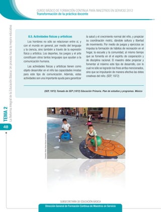 CURSO BÁSICO DE FORMACIÓN CONTINUA PARA MAESTROS EN SERVICIO 2012
                                                                                                        Transformación de la práctica docente
         La Reforma Integral de la Educación Básica: Un proceso hacia la mejora educativa




                                                                                                8.5. Actividades físicas y artísticas                                            la salud y el crecimiento normal del niño, y propiciar
                                                                                                 Los hombres no sólo se relacionan entre sí, y                                   su coordinación motriz, dándole soltura y libertad
                                                                                            con el mundo en general, por medio del lenguaje                                      de movimiento. Por medio de juegos y ejercicios se
                                                                                            y la ciencia, sino también a través de la expresión                                  impulsa la formación de hábitos de recreación en el
                                                                                            física y artística. Los deportes, los juegos y el arte                               hogar, la escuela y la comunidad, al mismo tiempo
                                                                                            constituyen otros tantos lenguajes que ayudan a la                                   que se fomenta en él el espíritu de cooperación y
                                                                                            comunicación humana.                                                                 de disciplina racional. El maestro debe propiciar y
                                                                                                                                                                                 fomentar al máximo este tipo de desarrollo, con lo
                                                                                                Las actividades físicas y artísticas tienen como
                                                                                                                                                                                 cual no sólo se lograrán los fines arriba mencionados,
                                                                                            objeto desarrollar en el niño las capacidades innatas
                                                                                                                                                                                 sino que se impulsarán de manera efectiva las dotes
                                                                                            para este tipo de comunicación. Además, estas
                                                                                                                                                                                 creativas del niño. (SEP, 1972)
                                                                                            actividades son una importante ayuda para garantizar



                                                                                                               (SEP, 1972) Tomado de SEP (1972) Educación Primaria. Plan de estudios y programas. México
TEMA 2




 48
                                                                                                               Fotografía: María Teresa Vázquez Contreras




                                                                                                                                                            SUBSECRETARÍA DE EDUCACIÓN BÁSICA
                                                                                                                               Dirección General de Formación Continua de Maestros en Servicio
 