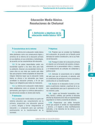 CURSO BÁSICO DE FORMACIÓN CONTINUA PARA MAESTROS EN SERVICIO 2012
                                       Transformación de la práctica docente




                                                                                                                          La Reforma Integral de la Educación Básica: Un proceso hacia la mejora educativa
                                Educación Media Básica.
                               Resoluciones de Chetumal


                                  I. Definición y objetivos de la
                                  educación media básica 1974




      Características de la reforma                           Objetivos
   1.1. La reforma de la educación media básica             1.5. Propiciar que se cumplan las finalidades
debe plantearse como una consecuencia lógica y          de la educación, de acuerdo con la filosofía social
armónica de la reforma de la educación primaria         derivada de nuestra Constitución y de la Ley Fede-
en sus objetivos, en sus contenidos y metodologías,     ral de Educación.
de acuerdo con las características del educando.            1.6. Proseguir la labor de la educación primaria




                                                                                                                 TEMA 2
     1.2. En los países desarrollados existe una        en relación con la formación del carácter, el desen-
escolaridad superior a los doce años para toda          volvimiento de la personalidad crítica y creadora,
su población. Alcanzar una escolaridad mínima de        y el fortalecimiento de actitudes de solidaridad y
nueve años es una meta que nuestro país debe            justicia social.
fijar para propiciar niveles aceptables de desarrollo      1.7. Estimular el conocimiento de la realidad
integral. Debemos lograr que la educación media
                                                                                                                     49
                                                        del país para que el educando, al valorarla, esté
básica se ofrezca a los educandos que hayan             en condiciones de participar en forma consciente y
acreditado la educación primaria, a fin de que          constructiva en su transformación.
llegue a ser obligatoria para todos los mexicanos.         1.8. Inculcar en el educando el amor y el res-
    1.3. La reforma de la educación media básica        pecto al patrimonio material y espiritual de la na-
debe establecerse como un proceso de revisión           ción, capacitándolo para que lo aproveche en for-
permanente, para lograr su continua adecuación a        ma racional y justa.
las estructuras sociales en donde está inserta.              1.9. Lograr una formación humanística, cien-
      Definición                                        tífica, técnica y artística, que permita al educando
                                                        afrontar las situaciones de la vida con espontaneidad,
    1.4. La educación media básica es parte del
                                                        seguridad en sí mismo y economía de esfuerzo.
sistema educativo que, conjuntamente con la
primaria, proporciona una educación general                 1.10. Proporcionar una sólida formación
                                                        moral que propicie el sentido de responsabilidad
y común, dirigida a formar integralmente al
                                                        y servicio, y el respeto a otras manifestaciones
educando y a prepararlo para que participe
                                                        culturales, a los derechos de los demás y a la
positivamente en la transformación de la                dignidad humana.
sociedad.


                                        SUBSECRETARÍA DE EDUCACIÓN BÁSICA
                          Dirección General de Formación Continua de Maestros en Servicio
 