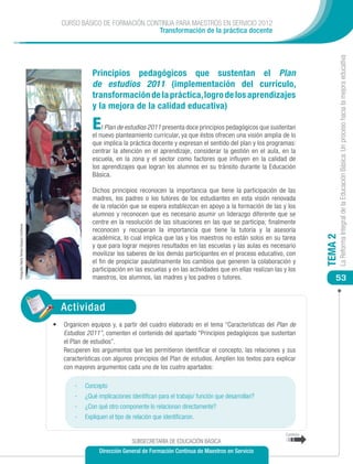 CURSO BÁSICO DE FORMACIÓN CONTINUA PARA MAESTROS EN SERVICIO 2012
                                                                             Transformación de la práctica docente




                                                                                                                                                              La Reforma Integral de la Educación Básica: Un proceso hacia la mejora educativa
                                                            Principios pedagógicos que sustentan el Plan
                                                            de estudios 2011 (implementación del currículo,
                                                            transformación de la práctica, logro de los aprendizajes
                                                            y la mejora de la calidad educativa)

                                                            E   l Plan de estudios 2011 presenta doce principios pedagógicos que sustentan
                                                            el nuevo planteamiento curricular, ya que éstos ofrecen una visión amplia de lo
                                                            que implica la práctica docente y expresan el sentido del plan y los programas:
                                                            centrar la atención en el aprendizaje, considerar la gestión en el aula, en la
                                                            escuela, en la zona y el sector como factores que influyen en la calidad de
                                                            los aprendizajes que logran los alumnos en su tránsito durante la Educación
                                                            Básica.

                                                            Dichos principios reconocen la importancia que tiene la participación de las
                                                            madres, los padres o los tutores de los estudiantes en esta visión renovada
                                                            de la relación que se espera establezcan en apoyo a la formación de las y los
                                                            alumnos y reconocen que es necesario asumir un liderazgo diferente que se
                                                            centre en la resolución de las situaciones en las que se participa; finalmente
Fotografía: María Teresa Vázquez Contreras




                                                            reconocen y recuperan la importancia que tiene la tutoría y la asesoría




                                                                                                                                                     TEMA 2
                                                            académica, lo cual implica que las y los maestros no están solos en su tarea
                                                            y que para lograr mejores resultados en las escuelas y las aulas es necesario
                                                            movilizar los saberes de los demás participantes en el proceso educativo, con
                                                            el fin de propiciar paulatinamente los cambios que generen la colaboración y
                                                            participación en las escuelas y en las actividades que en ellas realizan las y los
                                                            maestros, los alumnos, las madres y los padres o tutores.                                    53


                                                Actividad
                                             •	 Organicen equipos y, a partir del cuadro elaborado en el tema “Características del Plan de
                                                Estudios 2011”, comenten el contenido del apartado “Principios pedagógicos que sustentan
                                                el Plan de estudios”.
                                             	 Recuperen los argumentos que les permitieron identificar el concepto, las relaciones y sus
                                                características con algunos principios del Plan de estudios. Amplíen los textos para explicar
                                                con mayores argumentos cada uno de los cuatro apartados:

                                                     -	Concepto
                                                     -	 ¿Qué implicaciones identifican para el trabajo/ función que desarrollan?
                                                     -	 ¿Con qué otro componente lo relacionan directamente?
                                                     -	 Expliquen el tipo de relación que identificaron.

                                                                                                                                          Continúa
                                                                             SUBSECRETARÍA DE EDUCACIÓN BÁSICA
                                                               Dirección General de Formación Continua de Maestros en Servicio
 