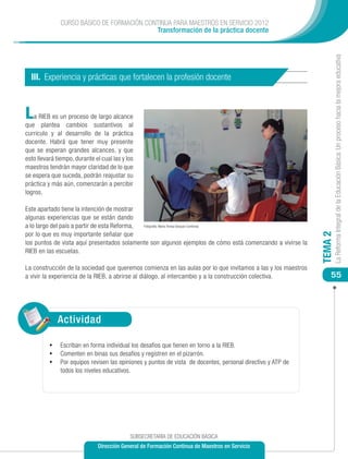 CURSO BÁSICO DE FORMACIÓN CONTINUA PARA MAESTROS EN SERVICIO 2012
                                            Transformación de la práctica docente




                                                                                                                       La Reforma Integral de la Educación Básica: Un proceso hacia la mejora educativa
  III. Experiencia y prácticas que fortalecen la profesión docente



L  a RIEB es un proceso de largo alcance
que plantea cambios sustantivos al
currículo y al desarrollo de la práctica
docente. Habrá que tener muy presente
que se esperan grandes alcances, y que
esto llevará tiempo, durante el cual las y los
maestros tendrán mayor claridad de lo que
se espera que suceda, podrán reajustar su
práctica y más aún, comenzarán a percibir
logros.

Este apartado tiene la intención de mostrar
algunas experiencias que se están dando
a lo largo del país a partir de esta Reforma, Fotografía: María Teresa Vázquez Contreras

por lo que es muy importante señalar que




                                                                                                              TEMA 2
los puntos de vista aquí presentados solamente son algunos ejemplos de cómo está comenzando a vivirse la
RIEB en las escuelas.

La construcción de la sociedad que queremos comienza en las aulas por lo que invitamos a las y los maestros
a vivir la experiencia de la RIEB, a abrirse al diálogo, al intercambio y a la construcción colectiva.            55




             Actividad

          •	 Escriban en forma individual los desafíos que tienen en torno a la RIEB.
          •	 Comenten en binas sus desafíos y registren en el pizarrón.
          •	 Por equipos revisen las opiniones y puntos de vista de docentes, personal directivo y ATP de
              todos los niveles educativos.




                                            SUBSECRETARÍA DE EDUCACIÓN BÁSICA
                               Dirección General de Formación Continua de Maestros en Servicio
 