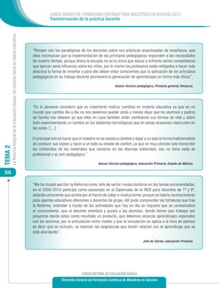 CURSO BÁSICO DE FORMACIÓN CONTINUA PARA MAESTROS EN SERVICIO 2012
                                                                                                       Transformación de la práctica docente
         La Reforma Integral de la Educación Básica: Un proceso hacia la mejora educativa




                                                                                            “Romper con los paradigmas de los docentes sobre sus prácticas anquilosadas de enseñanza, que
                                                                                            ellos reconozcan que la implementación de los principios pedagógicos responden a las necesidades
                                                                                            de nuestro tiempo, porque ahora la escuela no es la única que educa y enfrenta serios competidores
                                                                                            que ejercen seria influencia sobre los niños, por lo mismo los profesores están obligados a hacer más
                                                                                            atractiva la forma de enseñar y para ello deben estar conscientes que la aplicación de los principios
                                                                                            pedagógicos en su trabajo docente promoverá la generación de aprendizajes en forma más eficaz”.

                                                                                                                                                  Asesor técnico pedagógico, Primaria general, Veracruz.




                                                                                            “En lo personal considero que es importante realizar cambios en materia educativa ya que en un
                                                                                            mundo que cambia día a día no nos podemos quedar atrás y menos dejar que los alumnos y padres
                                                                                            de familia nos rebasen ya que ellos en casa también están cambiando sus formas de vida y sobre
                                                                                            todo experimentando un cambio en los adelantos tecnológicos que en varias ocasiones repercuten en
                                                                                            las aulas. […]

                                                                                            El principal reto es hacer que el maestro no se resista a cambiar y dejar a un lado la forma tradicionalista
                                                                                            de conducir sus clases y hacer a un lado su estado de confort, ya que es muy cómodo solo transcribir
TEMA 2




                                                                                            los contenidos de los materiales que compran en las diversas editoriales, eso no tiene nada de
                                                                                            profesional y es anti pedagógico.”

                                                                                                                                       Asesor técnico pedagógico, educación Primaria, Estado de México.

 56

                                                                                            “Me ha tocado percibir la Reforma como Jefe de sector involucrándome en las tareas encomendadas,
                                                                                            en el 2009-2010 participé como asesorado en el Diplomado de la RIEB para docentes de 1º y 6º,
                                                                                            estando consciente que asistía por el hecho de saber e involucrarme, porque no habría reconocimiento
                                                                                            para agentes educativos diferentes a docentes de grupo. Allí pude comprender las fortalezas que trae
                                                                                            la Reforma, entender a través de las actividades que hoy en día se requiere que se contextualice
                                                                                            el conocimiento, que el docente orientará y guiará a los alumnos, donde tienen que trabajar por
                                                                                            proyectos dando estos como resultado un producto, que debemos alcanzar aprendizajes esperados
                                                                                            con los alumnos, por la articulación entre niveles y que la vinculación se aplica a la hora de planear
                                                                                            es decir que se incluyen, se retoman las asignaturas que tienen relación con el aprendizaje que se
                                                                                            está abordando”.

                                                                                                                                                                     Jefa de Sector, educación Primaria.




                                                                                                                            SUBSECRETARÍA DE EDUCACIÓN BÁSICA
                                                                                                               Dirección General de Formación Continua de Maestros en Servicio
 