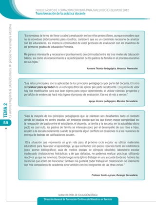 CURSO BÁSICO DE FORMACIÓN CONTINUA PARA MAESTROS EN SERVICIO 2012
                                                                                                      Transformación de la práctica docente
         La Reforma Integral de la Educación Básica: Un proceso hacia la mejora educativa




                                                                                            “Es novedosa la forma de llevar a cabo la evaluación en los niños preescolares, aunque considero que
                                                                                            no es novedoso (teóricamente) para nosotros, considero que es un contenido necesario de analizar
                                                                                            con los educadores, así mismo la continuidad de estos procesos de evaluación con los maestros de
                                                                                            los primeros grados de educación Primaria.

                                                                                            Me parece interesante y necesario el planteamiento de continuidad entre los tres niveles de Educación
                                                                                            Básica, así como el reconocimiento a la participación de los padres de familia en el proceso educativo
                                                                                            de sus hijos.”

                                                                                                                                                    Asesora Técnico Pedagógica, Veracruz, Preescolar.




                                                                                            “Los retos principales son la aplicación de los principios pedagógicos por parte del docente. El rubro
                                                                                            de Evaluar para aprender es un concepto difícil de aplicar por parte del docente. Los juicios de valor
                                                                                            hay que modificarlos para que sean signos para seguir aprendiendo, el utilizar rúbricas, proyectos y
                                                                                            portafolio de evidencias hará más ligero el proceso de evaluación. Ése es el reto a vencer.”

                                                                                                                                                      Apoyo técnico pedagógico, Morelos, Secundaria.
TEMA 2




                                                                                            “Casi la mayoría de los principios pedagógicos que se plantean son desafiantes dado el contexto
                                                                                            donde se localiza mi centro escolar, sin embargo pienso que los que tienen mayor complejidad es:
 58                                                                                         la renovación del pacto entre el estudiante, el docente, la familia y la escuela; en la actualidad dicho
                                                                                            pacto es casi nulo, los padres de familia se interesan poco por el desempeño de sus hijos e hijas,
                                                                                            acuden a la escuela solamente cuando se presenta algún conflicto en ocasiones ni a las reuniones de
                                                                                            entrega de boletas de calificaciones acuden.

                                                                                             Otra situación que representa un gran reto para el próximo ciclo escolar es utilizar materiales
                                                                                            educativos para favorecer el aprendizaje, ya que contamos con pocos recursos tanto en la biblioteca
                                                                                            (poco acervo bibliográfico); aula de medios (equipo de cómputo obsoleto); laboratorio escolar
                                                                                            inadecuado (instalaciones hidráulicas y de gas dañadas, no podemos realizar prácticas utilizando
                                                                                            reactivos ya que no tenemos). Desde luego sería óptimo trabajar en una escuela donde no hubiera las
                                                                                            carencias que acabo de mencionar, también me gustaría poder trabajar en colaboración no solamente
                                                                                            con mis compañeros de academia sino también con los integrantes de las otras zonas.”


                                                                                                                                                        Profesor frente a grupo, Durango, Secundaria.




                                                                                                                          SUBSECRETARÍA DE EDUCACIÓN BÁSICA
                                                                                                             Dirección General de Formación Continua de Maestros en Servicio
 