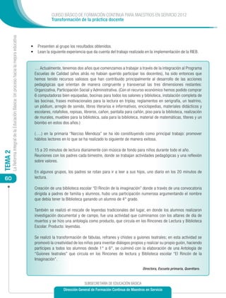 CURSO BÁSICO DE FORMACIÓN CONTINUA PARA MAESTROS EN SERVICIO 2012
                                                                                                        Transformación de la práctica docente
         La Reforma Integral de la Educación Básica: Un proceso hacia la mejora educativa




                                                                                            •	 Presenten al grupo los resultados obtenidos.
                                                                                            •	 	 ean la siguiente experiencia que da cuenta del trabajo realizado en la implementación de la RIEB.
                                                                                               L


                                                                                              … Actualmente, tenemos dos años que comenzamos a trabajar a través de la integración al Programa
                                                                                              Escuelas de Calidad (años atrás no habían querido participar los docentes), ha sido entonces que
                                                                                              hemos tenido recursos valiosos que han contribuido principalmente al desarrollo de las acciones
                                                                                              pedagógicas que orientan de manera congruente y transversal las tres dimensiones restantes:
                                                                                              Organizativa, Participación Social y Administrativa. (Con el recurso económico hemos podido comprar
                                                                                              6 computadoras bien equipadas, bocinas para todos los salones y biblioteca, instalación completa de
                                                                                              las bocinas, frases motivacionales para la lectura en triplay, reglamentos en serigrafía, un teatrino,
                                                                                              un pódium, arreglo de sonido, libros literarios e informativos, enciclopedias, materiales didácticos y
                                                                                              escolares, rotafolios, repisas, libreros, cañon, pantalla para cañón, piso para la biblioteca, realización
                                                                                              de murales, muebles para la biblioteca, sala para la biblioteca, material de matemáticas, títeres y un
                                                                                              biombo en estos dos años.)

                                                                                              (….) en la primaria “Narciso Mendoza” se ha ido constituyendo como principal trabajo: promover
                                                                                              hábitos lectores en lo que se ha realizado lo siguiente de manera exitosa.

                                                                                              15 a 20 minutos de lectura diariamente con música de fondo para niños durante todo el año.
TEMA 2




                                                                                              Reuniones con los padres cada bimestre, donde se trabajan actividades pedagógicas y una reflexión
                                                                                              sobre valores.

                                                                                              En algunos grupos, los padres se rotan para ir a leer a sus hijos, uno diario en los 20 minutos de
 60                                                                                           lectura.

                                                                                              Creación de una biblioteca escolar “El Rincón de la imaginación” donde a través de una convocatoria
                                                                                              dirigida a padres de familia y alumnos, hubo una participación numerosa argumentando el nombre
                                                                                              que debía tener la Biblioteca ganando un alumno de 4° grado.

                                                                                              También se realizó el rescate de leyendas tradicionales del lugar, en donde los alumnos realizaron
                                                                                              investigación documental y de campo, fue una actividad que culminamos con los altares de día de
                                                                                              muertos y se hizo una antología como producto, que circula en los Rincones de Lectura y Biblioteca
                                                                                              Escolar. Producto: leyendas.

                                                                                              Se realizó la transformación de fábulas, refranes y chistes a guiones teatrales; en esta actividad se
                                                                                              promovió la creatividad de los niños para inventar diálogos propios y realizar su propio guión, haciendo
                                                                                              partícipes a todos los alumnos desde 1° a 6°, se culminó con la elaboración de una Antología de
                                                                                              “Guiones teatrales” que circula en los Rincones de lectura y Biblioteca escolar “El Rincón de la
                                                                                              Imaginación”.

                                                                                                                                                                  Directora, Escuela primaria, Querétaro.



                                                                                                                             SUBSECRETARÍA DE EDUCACIÓN BÁSICA
                                                                                                                Dirección General de Formación Continua de Maestros en Servicio
 