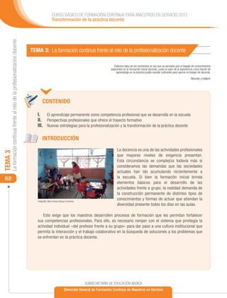 CURSO BÁSICO DE FORMACIÓN CONTINUA PARA MAESTROS EN SERVICIO 2012
                                                                                                Transformación de la práctica docente
     La formación continua frente al reto de la profesionalización docente




                                                                             TEMA 3: La formación continua frente al reto de la profesionalización docente

                                                                                                                                             Estamos lejos de los momentos en los que se pensaba que el bagaje de conocimientos
                                                                                                                                           adquiridos en la formación inicial docente, unido al valor de la experiencia como fuente de
                                                                                                                                               aprendizaje en la práctica podía resultar suficiente para ejercer el trabajo de docente.

                                                                                                                                                                                                                     Marcelo y Vaillant




                                                                                     CONTENIDO

                                                                                I.	 El aprendizaje permanente como competencia profesional que se desarrolla en la escuela
                                                                                II. 	 Perspectivas profesionales que ofrece el trayecto formativo
                                                                                III. 	 Nuevas estrategias para la profesionalización y la transformación de la práctica docente

                                                                                     INTRODUCCIÓN
                                                                                                                                                La docencia es una de las actividades profesionales
TEMA 3




                                                                                                                                                que mayores niveles de exigencia presentan.
                                                                                                                                                Esta circunstancia se complejiza todavía más si
                                                                                                                                                consideramos las demandas que las sociedades
                                                                                                                                                actuales han ido acumulando recientemente a
 62                                                                                                                                             la escuela. Si bien la formación inicial brinda
                                                                                                                                                elementos básicos para el desarrollo de las
                                                                                                                                                actividades frente a grupo, la realidad demanda de
                                                                                                                                                la construcción permanente de distintos tipos de
                                                                                Fotografía: María Teresa Vázquez Contreras
                                                                                                                                                conocimientos y formas de actuar que atiendan la
                                                                                                                                                diversidad presente todos los días en las aulas.

                                                                                    Esto exige que los maestros desarrollen procesos de formación que les permitan fortalecer
                                                                                sus competencias profesionales. Para ello, es necesario romper con el sistema que privilegia la
                                                                                actividad individual –del profesor frente a su grupo– para dar paso a una cultura institucional que
                                                                                permita la interacción y el trabajo colaborativo en la búsqueda de soluciones a los problemas que
                                                                                se enfrentan en la práctica docente.




                                                                                                                             SUBSECRETARÍA DE EDUCACIÓN BÁSICA
                                                                                                              Dirección General de Formación Continua de Maestros en Servicio
 