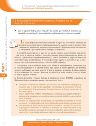 CURSO BÁSICO DE FORMACIÓN CONTINUA PARA MAESTROS EN SERVICIO 2012
                                                                                        Transformación de la práctica docente
     La formación continua frente al reto de la profesionalización docente




                                                                             I. El aprendizaje permanente como competencia profesional que se
                                                                                desarrolla en la escuela

                                                                              ››   Lean el siguiente texto y tomen nota sobre los asuntos que resulten de su interés, en
                                                                                   especial lo correspondiente a las competencias profesionales de los maestros en servicio.




                                                                                       L   a educación básica tiene el reto fundamental de lograr que, mediante las estrategias de
                                                                                    aprendizaje que se desarrollan en el salón de clases y en los espacios escolares, los niños, niñas
                                                                                    y adolescentes, adquieran los elementos fundamentales para desenvolverse adecuadamente en
                                                                                    su vida presente y que cuenten con las bases para su vida futura.
                                                                                  Si bien con la experiencia que se gana año con año, los maestros pueden atender a cada alumno
                                                                              y cada grupo, el trabajo de enseñanza que nos corresponde realizar presenta diversos ámbitos de
                                                                              dificultad. En este sentido, además de la experiencia y saberes acumulados en el ejercicio docente, se
                                                                              hace indispensable la sistematización de nuevos aprendizajes a partir de la revisión de qué se hace,
                                                                              cómo se hace, qué resultados se obtienen y cómo es posible mejorarlos.
TEMA 3




                                                                                 Es importante, que los maestros tengan como referencia las competencias profesionales que
                                                                              se requieren desarrollar en el ejercicio docente para realizar de manera pertinente las diferentes
                                                                              funciones profesionales que puede asumir a lo largo de su carrera (profesores, directivos, asesores
                                                                              técnico pedagógicos), así como para determinar, en el ámbito de acción individual y colectiva, cuáles
 64                                                                           de ellas se requieren fortalecer.
                                                                              La Dirección General de Formación Continua de Maestros en Servicio (DGFCMS) ha planteado las
                                                                              siguientes competencias profesionales para los maestros en servicio:

                                                                                •	 Domina los contenidos de enseñanza del currículo y los componentes pedagógicos y
                                                                                   didácticos para el desarrollo de capacidades intelectuales y de pensamiento complejo
                                                                                   en los estudiantes de acuerdo con los Planes y Programas de Estudio vigentes para la
                                                                                   Educación Básica.
                                                                                •	 Domina los referentes, funciones y estructura de su propia lengua y sus particularidades en
                                                                                   cada una de las asignaturas, con lo que favorece las competencias lingüísticas y comunicativas
                                                                                   en los estudiantes.
                                                                                •	 Identifica sus propios procesos de aprendizaje, sus capacidades para aprender de manera
                                                                                   permanente y los utiliza para fomentar el aprendizaje de los estudiantes (aprender a aprender).
                                                                                •	 Crea ambientes de aprendizaje en las aulas que incentivan la curiosidad, la imaginación,
                                                                                   el gusto por el conocimiento, la creatividad, la autonomía y el pensamiento crítico en los
                                                                                   estudiantes mediante la incorporación de innovaciones educativas, la promoción de prácticas
                                                                                   democráticas y el uso de diversos recursos didácticos en sus prácticas de enseñanza.



                                                                                                             SUBSECRETARÍA DE EDUCACIÓN BÁSICA
                                                                                                Dirección General de Formación Continua de Maestros en Servicio
 