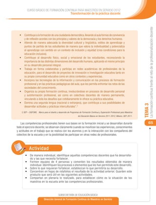 CURSO BÁSICO DE FORMACIÓN CONTINUA PARA MAESTROS EN SERVICIO 2012
                                      Transformación de la práctica docente




                                                                                                                                       La formación continua frente al reto de la profesionalización docente
  •	 Contribuye a la formación de una ciudadanía democrática, llevando al aula formas de convivencia
     y de reflexión acordes con los principios y valores de la democracia y los derechos humanos.
  •	 Atiende de manera adecuada la diversidad cultural y lingüística, estilos de aprendizaje y
     puntos de partida de los estudiantes de manera que valora la individualidad y potencializa
     el aprendizaje con sentido en un contexto de inclusión y equidad (crea condiciones para la
     educación inclusiva).
  •	 Contribuye al desarrollo físico, social y emocional de los estudiantes, reconociendo la
     importancia de las distintas dimensiones del desarrollo humano, aplicando el mismo principio
     en su desarrollo personal integral.
  •	 Trabaja en forma colaborativa y participa en redes académicas de profesionales de la
     educación, para el desarrollo de proyectos de innovación e investigación educativa tanto en
     su propia comunidad educativa como en otros contextos y experiencias.
  •	 Incorpora las tecnologías de la información y comunicación en los procesos de formación
     profesional y en las prácticas pedagógicas del aula, que les permita enfrentar los retos de las
     sociedades del conocimiento.
  •	 Organiza su propia formación continua, involucrándose en procesos de desarrollo personal
     y autoformación profesional, así como en colectivos docentes de manera permanente,
     vinculando a ésta los desafíos que cotidianamente le ofrece su práctica educativa.
  •	 Domina una segunda lengua (nacional o extranjera), que contribuya a sus posibilidades de




                                                                                                                                  TEMA 3
     desarrollar actitudes y prácticas interculturales”.2
    2 SEP – DGFCMS. Marco para el diseño y desarrollo de Programas de Formación Continua y Superación Profesional para Maestros
                                                                  de Educación Básica en Servicio 2011-2012, México, SEP, 2011.


   Las competencias profesionales tienen sus bases en la formación inicial y se desarrollan durante                                   65
todo el ejercicio docente; se observan claramente cuando se movilizan las experiencias, conocimientos
y actitudes en el trabajo que se realiza con los alumnos y en la interacción con los compañeros del
colectivo de la escuela y en la posibilidad de participar en otras redes de profesionales.



            Actividad
       •	 De manera individual, identifique aquellas competencias docentes que ha desarrolla-
          do y las que necesita fortalecer.
       •	 Formen equipos de 4 personas y comenten los resultados obtenidos de manera
          individual. Identifiquen los procesos o elementos que les han permitido este desarrollo.
       •	 Sobre lo que requieran fortalecer, establezcan lo que permitiría su desarrollo.
       •	 Concentren en hojas de rotafolios el resultado de la actividad anterior. Guarden este
          producto que será útil en las siguientes actividades.
       •	 Compartan en plenaria lo realizado, para establecer cómo es la situación de los
          maestros en la escuela ante las competencias profesionales.



                                            SUBSECRETARÍA DE EDUCACIÓN BÁSICA
                            Dirección General de Formación Continua de Maestros en Servicio
 