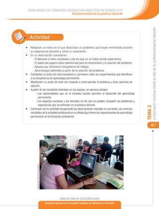 CURSO BÁSICO DE FORMACIÓN CONTINUA PARA MAESTROS EN SERVICIO 2012
                              Transformación de la práctica docente




                                                                                                                              La formación continua frente al reto de la profesionalización docente
   Actividad
•	 	 edacten un texto en el que describan un problema que hayan enfrentado durante
   R
   su experiencia docente y cómo lo resolvieron.
•	 	 n su descripción consideren:
   E
      - Problemas o retos novedosos o de los que no se había tenido experiencia.
      - El papel que jugaron otras experiencias para la comprensión y la solución del problema.
      - Apoyos que ofrecieron compañeros de trabajo.
      - Aprendizajes obtenidos a partir de la solución del problema.
•	 Compartan su texto con otro compañero y conversen sobre los requerimientos que identifican
   a la competencia de aprendizaje permanente.
•	 Manifiesten su punto de vista con respecto a cómo percibe el problema y otras opciones de
   solución.
•	 A partir de los resultados obtenidos en los equipos, en plenaria señalen:
        - Las oportunidades que en el contexto escolar permiten el desarrollo del aprendizaje
           permanente.
        - Los espacios escolares y los tiermpos en los que se pueden compartir los problemas y
           experiencias que se enfrentan en la práctica docente.




                                                                                                                         TEMA 3
•	 Concluyan con la actividad recuperando las observaciones relizadas en sus textos, así como los
   resultados de la actividad enfatizando en la utilidad que tienen los requerimientos de aprendizaje
   permanente en la formación profesional.

                                                                                                                             67
          Fotografía: María Teresa Vázquez Contreras




                                                                    SUBSECRETARÍA DE EDUCACIÓN BÁSICA
                                                       Dirección General de Formación Continua de Maestros en Servicio
 