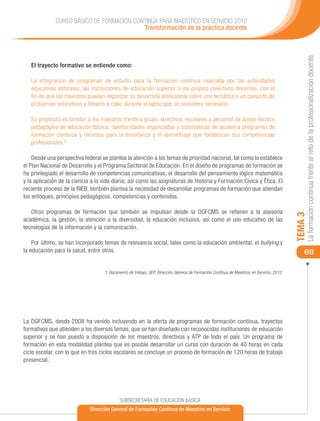 CURSO BÁSICO DE FORMACIÓN CONTINUA PARA MAESTROS EN SERVICIO 2012
                                           Transformación de la práctica docente




                                                                                                                                               La formación continua frente al reto de la profesionalización docente
   El trayecto formativo se entiende como:

   La integración de programas de estudio para la formación continua realizada por las autoridades
   educativas estatales, las instituciones de educación superior o los propios colectivos docentes, con el
   fin de que los maestros puedan organizar su desarrollo profesional sobre una temática o un conjunto de
   problemas educativos y llevarlo a cabo durante el lapso que se considere necesario.

   Su propósito es brindar a los maestros frente a grupo, directivos escolares y personal de apoyo técnico
   pedagógico de educación básica, oportunidades organizadas y sistemáticas de acceso a programas de
   formación continua y recursos para la enseñanza y el aprendizaje que fortalezcan sus competencias
   profesionales.3

    Desde una perspectiva federal se plantea la atención a los temas de prioridad nacional, tal como lo establece
el Plan Nacional de Desarrollo y el Programa Sectorial de Educación. En el diseño de programas de formación se
ha privilegiado el desarrollo de competencias comunicativas, el desarrollo del pensamiento lógico matemático
y la aplicación de la ciencia a la vida diaria; así como las asignaturas de Historia y Formación Cívica y Ética. El
reciente proceso de la RIEB, también plantea la necesidad de desarrollar programas de formación que atiendan
los enfoques, principios pedagógicos, competencias y contenidos.

   Otros programas de formación que también se impulsan desde la DGFCMS se refieren a la asesoría




                                                                                                                                          TEMA 3
académica, la gestión, la atención a la diversidad, la educación inclusiva, así como el uso educativo de las
tecnologías de la información y la comunicación.

    Por último, se han incorporado temas de relevancia social, tales como la educación ambiental, el bullying y
la educación para la salud, entre otros.                                                                                                      69

                                    3 Documento de trabajo, SEP, Dirección General de Formación Continua de Maestros en Servicio, 2012.




La DGFCMS, desde 2008 ha venido incluyendo en la oferta de programas de formación continua, trayectos
formativos que atienden a los diversos temas, que se han diseñado con reconocidas instituciones de educación
superior y se han puesto a disposición de los maestros, directivos y ATP de todo el país. Un programa de
formación en esta modalidad plantea que es posible desarrollar un curso con duración de 40 horas en cada
ciclo escolar, con lo que en tres ciclos escolares se concluye un proceso de formación de 120 horas de trabajo
presencial.




                                            SUBSECRETARÍA DE EDUCACIÓN BÁSICA
                             Dirección General de Formación Continua de Maestros en Servicio
 