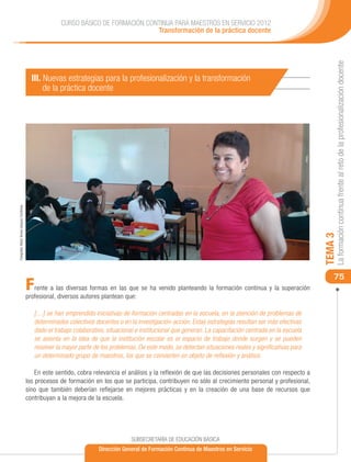 CURSO BÁSICO DE FORMACIÓN CONTINUA PARA MAESTROS EN SERVICIO 2012
                                                                                        Transformación de la práctica docente




                                                                                                                                                                      La formación continua frente al reto de la profesionalización docente
                                               III. Nuevas estrategias para la profesionalización y la transformación
                                                    de la práctica docente
Fotografía: María Teresa Vázquez Contreras




                                                                                                                                                                 TEMA 3
                                                                                                                                                                     75
                                             F  rente a las diversas formas en las que se ha venido planteando la formación continua y la superación
                                             profesional, diversos autores plantean que:

                                                 […] se han emprendido iniciativas de formación centradas en la escuela, en la atención de problemas de
                                                 determinados colectivos docentes o en la investigación-acción. Estas estrategias resultan ser más efectivas
                                                 dado el trabajo colaborativo, situacional e institucional que generan. La capacitación centrada en la escuela
                                                 se asienta en la idea de que la institución escolar es el espacio de trabajo donde surgen y se pueden
                                                 resolver la mayor parte de los problemas. De este modo, se detectan situaciones reales y significativas para
                                                 un determinado grupo de maestros, los que se convierten en objeto de reflexión y análisis.

                                                 En este sentido, cobra relevancia el análisis y la reflexión de que las decisiones personales con respecto a
                                             los procesos de formación en los que se participa, contribuyen no sólo al crecimiento personal y profesional,
                                             sino que también deberían reflejarse en mejores prácticas y en la creación de una base de recursos que
                                             contribuyan a la mejora de la escuela.




                                                                                        SUBSECRETARÍA DE EDUCACIÓN BÁSICA
                                                                           Dirección General de Formación Continua de Maestros en Servicio
 