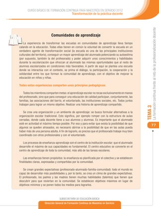 CURSO BÁSICO DE FORMACIÓN CONTINUA PARA MAESTROS EN SERVICIO 2012
                                    Transformación de la práctica docente




                                                                                                             La formación continua frente al reto de la profesionalización docente
                            Comunidades de aprendizaje
    La experiencia de transformar las escuelas en comunidades de aprendizaje lleva tiempo
calando en la educación. Todas ellas tienen en común la voluntad de convertir la escuela en un
verdadero agente de transformación social (la escuela es una de las principales instituciones
culturales del territorio), conseguir un mayor aprendizaje del alumnado potenciando su autoestima
(por supuesto, también la del profesorado) y poder adquirir unos conocimientos y habilidades
durante la escolarización que ofrezcan al alumnado las mismas oportunidades que al resto de
alumnos escolarizados en condiciones más favorables. A partir de aquí se plantea una escuela
donde se interactúa con el contexto, se prima el diálogo, la participación, la cooperación y la
solidaridad entre los que forman la comunidad de aprendizaje, con el objetivo de mejorar la
educación en niños y niñas.

Todas estas experiencias comparten unos principios pedagógicos:

    Todos los miembros comparten metas: el aprendizaje escolar no recae exclusivamente en manos
del profesorado, sino que para conseguir una educación de calidad participan, conjuntamente, las
familias, las asociaciones del barrio, el voluntariado, las instituciones sociales, etc. Todos juntos
trabajan para lograr un mismo objetivo. Realizar una historia de aprendizaje compartido.




                                                                                                        TEMA 3
   Se crea una organización y un ambiente de aprendizaje: se busca formular alternativas a la
organización escolar tradicional. Esto significa, por ejemplo romper con la estructura de aulas
cerradas, donde cada docente tiene a sus alumnos y alumnas. Es importante que el alumnado
esté en actividad el máximo tiempo posible. Por eso y para evitar que exista la posibilidad de que
                                                                                                            77
algunos se queden atrasados, es necesario abrirse a la posibilidad de que en las aulas pueda
haber más de una persona adulta. A fin de lograrlo, es preciso que el profesorado trabaje muy bien
coordinado con otros profesionales y con el voluntariado.

   Los procesos de enseñanza-aprendizaje son el centro de la institución escolar: que el alumnado
desarrolle el máximo de sus capacidades es fundamental. El centro educativo se convierte en el
centro de aprendizaje de toda la comunidad, más allá de las tareas escolares.

    Las enseñanzas tienen propósitos: la enseñanza es planificada por el colectivo y se establecen
finalidades claras, expresadas y compartidas por la comunidad.

   Se crean grandes expectativas (profesorado-alumnado-familia-comunidad): todo el mundo es
capaz de desarrollar más posibilidades y, por lo tanto, se crea un clima de grandes expectativas.
El profesorado, los padres y las madres tienen muchas habilidades (talentos) que tienen que
descubrir para que reviertan en la comunidad. Se establecen objetivos máximos en lugar de
objetivos mínimos y se ponen todos los medios para lograrlos.



                                   SUBSECRETARÍA DE EDUCACIÓN BÁSICA
                      Dirección General de Formación Continua de Maestros en Servicio
 