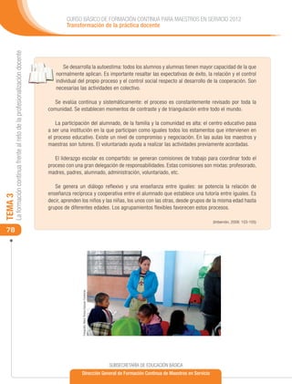 CURSO BÁSICO DE FORMACIÓN CONTINUA PARA MAESTROS EN SERVICIO 2012
                                                                                     Transformación de la práctica docente
     La formación continua frente al reto de la profesionalización docente




                                                                                    Se desarrolla la autoestima: todos los alumnos y alumnas tienen mayor capacidad de la que
                                                                                normalmente aplican. Es importante resaltar las expectativas de éxito, la relación y el control
                                                                                individual del propio proceso y el control social respecto al desarrollo de la cooperación. Son
                                                                                necesarias las actividades en colectivo.

                                                                                Se evalúa continua y sistemáticamente: el proceso es constantemente revisado por toda la
                                                                             comunidad. Se establecen momentos de contraste y de triangulación entre todo el mundo.

                                                                                 La participación del alumnado, de la familia y la comunidad es alta: el centro educativo pasa
                                                                             a ser una institución en la que participan como iguales todos los estamentos que intervienen en
                                                                             el proceso educativo. Existe un nivel de compromiso y negociación. En las aulas los maestros y
                                                                             maestras son tutores. El voluntariado ayuda a realizar las actividades previamente acordadas.

                                                                                El liderazgo escolar es compartido: se generan comisiones de trabajo para coordinar todo el
                                                                             proceso con una gran delegación de responsabilidades. Estas comisiones son mixtas: profesorado,
                                                                             madres, padres, alumnado, administración, voluntariado, etc.

                                                                                Se genera un diálogo reflexivo y una enseñanza entre iguales: se potencia la relación de
                                                                             enseñanza recíproca y cooperativa entre el alumnado que establece una tutoría entre iguales. Es
TEMA 3




                                                                             decir, aprenden los niños y las niñas, los unos con las otras, desde grupos de la misma edad hasta
                                                                             grupos de diferentes edades. Los agrupamientos flexibles favorecen estos procesos.

                                                                                                                                                                              (Imbernón, 2008: 103-105)

 78
                                                                                             Fotografía: María Teresa Vázquez Contreras




                                                                                                                                          SUBSECRETARÍA DE EDUCACIÓN BÁSICA
                                                                                             Dirección General de Formación Continua de Maestros en Servicio
 