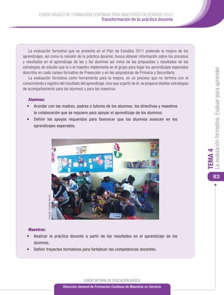 CURSO BÁSICO DE FORMACIÓN CONTINUA PARA MAESTROS EN SERVICIO 2012
                                       Transformación de la práctica docente




    La evaluación formativa que se presenta en el Plan de Estudios 2011 pretende la mejora de los
aprendizajes, así como la revisión de la práctica docente; busca obtener información sobre los procesos
y resultados en el aprendizaje de las y los alumnos así como de las propuestas y resultados de las
estrategias de estudio que la o el maestro implementa en el grupo para logar los aprendizajes esperados




                                                                                                                       La evaluación formativa. Evaluar para aprender
descritos en cada campo formativo de Preescolar y en las asignaturas de Primaria y Secundaria.
    La evaluación formativa como herramienta para la mejora, es un proceso que no termina con el
conocimiento y registro del resultado del aprendizaje, sino que a partir de él, se propone diseñar estrategias
de acompañamiento para los alumnos y para los maestros:

   Alumnos:
  •	 Acordar con las madres, padres o tutores de los alumnos, los directivos y maestros
       la colaboración que se requiere para apoyar el aprendizaje de los alumnos.
  •	 Definir los apoyos requeridos para favorecer que los alumnos avancen en los
       aprendizajes esperados.




                                                                                                                  TEMA 4
                                                                                                                      83
                Fotografía: Guadalupe Ramírez




   Maestros:
  •	 Analizar la práctica docente a partir de los resultados en el aprendizaje de los
       alumnos.
  •	 Definir trayectos formativos para fortalecer las competencias docentes.




                                                             SUBSECRETARÍA DE EDUCACIÓN BÁSICA
                                                Dirección General de Formación Continua de Maestros en Servicio
 