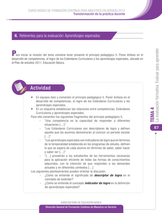 CURSO BÁSICO DE FORMACIÓN CONTINUA PARA MAESTROS EN SERVICIO 2012
                                          Transformación de la práctica docente




  II. Referentes para la evaluación: Aprendizajes esperados




                                                                                                                    La evaluación formativa. Evaluar para aprender
P   ara iniciar la revisión del tema conviene tener presente el principio pedagógico 5. Poner énfasis en el
desarrollo de competencias, el logro de los Estándares Curriculares y los aprendizajes esperados, ubicado en
el Plan de estudios 2011. Educación Básica.




               Actividad
               •	 En equipos lean y comenten el principio pedagógico 5. Poner énfasis en el
                   desarrollo de competencias, el logro de los Estándares Curriculares y los
                   aprendizajes esperados.
               •	 En un esquema establezcan las relaciones entre competencias, Estándares




                                                                                                               TEMA 4
                   Curriculares y aprendizajes esperados.
               Para ello comenten los siguientes fragmentos del principio pedagógico 5.
                      -	 “Una competencia es la capacidad de responder a diferentes
                          situaciones […]”
                      -	 “Los Estándares Curriculares son descriptores de logro y definen                          87
                          aquello que los alumnos demostrarán al concluir un periodo escolar
                          […]”
                      -	 “Los aprendizajes esperados son indicadores de logro que en términos
                          de la temporalidad establecida en los programas de estudio, definen
                          lo que se espera de cada alumno en términos de saber, saber hacer
                          y saber ser […]”
                      -	 “[…] proveerán a los estudiantes de las herramientas necesarias
                          para la aplicación eficiente de todas las formas de conocimientos
                          adquiridos, con la intención de que respondan a las demandas
                          actuales y en diferentes contextos […]
               Los siguientes planteamientos pueden orientar la discusión.
                      -	 ¿Cómo se entiende el significado de descriptor de logro en el
                          concepto de estándar?
                      -	 ¿Cómo se entiende el concepto indicador de logro en la definición
                          de aprendizajes esperados?




                                        SUBSECRETARÍA DE EDUCACIÓN BÁSICA
                           Dirección General de Formación Continua de Maestros en Servicio
 