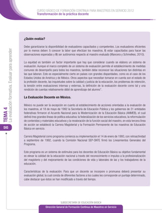 CURSO BÁSICO DE FORMACIÓN CONTINUA PARA MAESTROS EN SERVICIO 2012
                                                                  Transformación de la práctica docente




                                                      ¿Quién evalúa?

                                                      Debe garantizarse la disponibilidad de evaluadores capacitados y competentes. Los evaluadores eficientes
     La evaluación formativa. Evaluar para aprender




                                                      por lo menos deben: I) conocer la labor que efectúan los maestros, II) estar capacitados para hacer las
                                                      observaciones esperadas y III) ser autónomos respecto al maestro evaluado (Mancera y Schmelkes, 2010).

                                                      La equidad es también un factor importante que hay que considerar cuando se elabora un sistema de
                                                      evaluación. Aunque el marco completo de un sistema de evaluación permite el establecimiento de medidas
                                                      comunes de desempeño para todos los maestros, también debe reconocer las situaciones tan distintas en
                                                      las que laboran. Esto es especialmente cierto en países con grandes disparidades, como es el caso de los
                                                      Estados Unidos de América y de México. Otros aspectos que necesitan tomarse en cuenta son el estado de
                                                      la profesión docente, las inquietudes sobre la calidad y justicia de la educación, los problemas de retención,
                                                      la tensión entre evaluaciones internas y externas, la definición de la evaluación docente como tal y una
                                                      rendición de cuentas relativamente débil de aprendizaje del alumno”.

                                                      La Evaluación Docente en México.

                                                      México no puede ser la excepción en cuanto al establecimiento de acciones orientadas a la evaluación de
                                                      los maestros, el 18 de mayo de 1992 la Secretaría de Educación Pública y los gobiernos de 31 entidades
TEMA 4




                                                      federativas firmaron el Acuerdo Nacional para la Modernización de la Educación Básica (ANMEB), el cual
                                                      definió tres grandes líneas de política educativa: la federalización de los servicios educativos, la reformulación
                                                      de contenidos y materiales educativos y la revaloración de la función social del maestro, en esta tercera línea
                                                      de acción se estableció la Carrera Magisterial y la Formación Permanente de los maestros de Educación
 96                                                   Básica en servicio.

                                                      Carrera Magisterial como programa comienza su implementación el 14 de enero de 1993, con retroactividad
                                                      a septiembre de 1992, cuando la Comisión Nacional SEP-SNTE firmó los Lineamientos Generales del
                                                      Programa.

                                                      Este programa es un sistema de estímulos para los docentes de Educación Básica su objetivo fundamental
                                                      es elevar la calidad de la educación nacional a través del reconocimiento e impulso a la profesionalización
                                                      del magisterio y del mejoramiento de las condiciones de vida y laborales de las y los trabajadores de la
                                                      educación.

                                                      Características de la evaluación: Para que un docente se incorpore o promueva deberá presentar su
                                                      evaluación global, la cual consta de diferentes factores a los cuales les corresponde un puntaje determinado,
                                                      cabe destacar que éstos se han modificado a través del tiempo.




                                                                                        SUBSECRETARÍA DE EDUCACIÓN BÁSICA
                                                                          Dirección General de Formación Continua de Maestros en Servicio
 