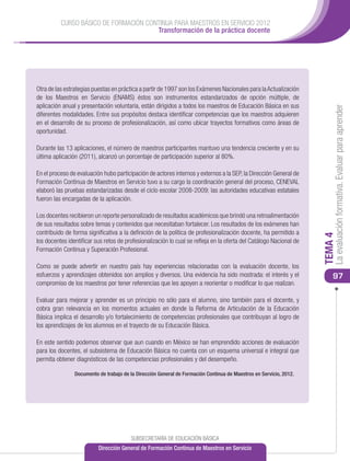 CURSO BÁSICO DE FORMACIÓN CONTINUA PARA MAESTROS EN SERVICIO 2012
                                       Transformación de la práctica docente




Otra de las estrategias puestas en práctica a partir de 1997 son los Exámenes Nacionales para la Actualización
de los Maestros en Servicio (ENAMS) éstos son instrumentos estandarizados de opción múltiple, de
aplicación anual y presentación voluntaria, están dirigidos a todos los maestros de Educación Básica en sus




                                                                                                                         La evaluación formativa. Evaluar para aprender
diferentes modalidades. Entre sus propósitos destaca identificar competencias que los maestros adquieren
en el desarrollo de su proceso de profesionalización, así como ubicar trayectos formativos como áreas de
oportunidad.

Durante las 13 aplicaciones, el número de maestros participantes mantuvo una tendencia creciente y en su
última aplicación (2011), alcanzó un porcentaje de participación superior al 80%.

En el proceso de evaluación hubo participación de actores internos y externos a la SEP, la Dirección General de
Formación Continua de Maestros en Servicio tuvo a su cargo la coordinación general del proceso, CENEVAL
elaboró las pruebas estandarizadas desde el ciclo escolar 2008-2009; las autoridades educativas estatales
fueron las encargadas de la aplicación.

Los docentes recibieron un reporte personalizado de resultados académicos que brindó una retroalimentación
de sus resultados sobre temas y contenidos que necesitaban fortalecer. Los resultados de los exámenes han
contribuido de forma significativa a la definición de la política de profesionalización docente, ha permitido a




                                                                                                                    TEMA 4
los docentes identificar sus retos de profesionalización lo cual se refleja en la oferta del Catálogo Nacional de
Formación Continua y Superación Profesional.

Como se puede advertir en nuestro país hay experiencias relacionadas con la evaluación docente, los
esfuerzos y aprendizajes obtenidos son amplios y diversos. Una evidencia ha sido mostrada: el interés y el              97
compromiso de los maestros por tener referencias que les apoyen a reorientar o modificar lo que realizan.

Evaluar para mejorar y aprender es un principio no sólo para el alumno, sino también para el docente, y
cobra gran relevancia en los momentos actuales en donde la Reforma de Articulación de la Educación
Básica implica el desarrollo y/o fortalecimiento de competencias profesionales que contribuyan al logro de
los aprendizajes de los alumnos en el trayecto de su Educación Básica.

En este sentido podemos observar que aun cuando en México se han emprendido acciones de evaluación
para los docentes, el subsistema de Educación Básica no cuenta con un esquema universal e integral que
permita obtener diagnósticos de las competencias profesionales y del desempeño.

                Documento de trabajo de la Dirección General de Formación Continua de Maestros en Servicio, 2012.




                                        SUBSECRETARÍA DE EDUCACIÓN BÁSICA
                          Dirección General de Formación Continua de Maestros en Servicio
 