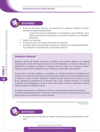 CURSO BÁSICO DE FORMACIÓN CONTINUA PARA MAESTROS EN SERVICIO 2012
                                                                   Transformación de la práctica docente




                                                                 Actividad
                                                                 ACTIVIDAD
                                                             •	 A partir de las lecturas anteriores y de acuerdo con su experiencia, analicen de manera
                                                                individual los siguientes planteamientos:
     La evaluación formativa. Evaluar para aprender




                                                                     -	 A partir de la función que desempeña y con la experiencia que ha obtenido ¿cuál o
                                                                         cuáles son los beneficios que advierte en un proceso de evaluación a su desempeño
                                                                         profesional?
                                                             •	 Registren sus respuestas.
                                                             •	 En equipos de dos o tres personas intercambien las respuestas
                                                             •	 En plenaria elaboren una conclusión grupal sobre los alcances de los procesos de evaluación
                                                                que contribuyen al mejoramiento de su desempeño profesional.



                                                      Evaluación Universal7
                                                      Durante las últimas dos décadas los docentes y directivos de las escuelas públicas se han evaluado
                                                      voluntariamente a través del Programa Nacional de Carrera Magisterial y los Exámenes Nacionales de
                                                      Actualización, sin embargo el subsistema de educación básica no cuenta con un esquema universal e
TEMA 4




                                                      integral que permita obtener diagnósticos de las competencias profesionales y del desempeño.

                                                      Por esta razón la Secretaria, establece en coordinación con el Sindicato Nacional de Trabajadores de la
                                                      Educación, el Programa de la Evaluación Universal de Docentes y Directivos en servicios de educación básica.
 98                                                   El Programa se orienta a obtener diagnósticos integrales del logro educativo de los alumnos, así como
                                                      de las competencias profesionales de los docentes frente a grupo, directivos escolares y en funciones
                                                      de asesoría técnica-pedagógica de educación básica para focalizar las áreas de oportunidad y proponer
                                                      trayectos formativos de formación continua.

                                                      El esquema que se presenta a continuación, concentra los componentes que integran este programa.
                                                      Las definiciones planteadas atienden a los fines de la Evaluación Universal, no así a las concepciones que de
                                                      estos términos se han construido en el ámbito educativo.


                                                       7 La información expuesta ha sido tomada del sitio oficial http://www.evaluacionuniversal.sep.gob.mx/index.html (consultado el día de
                                                                                                                                                                          20 de junio 2012)




                                                                 Actividad
                                                                 ACTIVIDAD
                                                                 ACTIVIDAD
                                                             •	 En equipo revisen los elementos que integran el esquema así como las definiciones de cada
                                                                   rubro.


                                                                                              SUBSECRETARÍA DE EDUCACIÓN BÁSICA
                                                                             Dirección General de Formación Continua de Maestros en Servicio
 