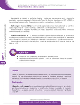 CURSO BÁSICO DE FORMACIÓN CONTINUA PARA MAESTROS EN SERVICIO 2012
                                                                     Transformación de la práctica docente




                                                          La aplicación se realizará en las fechas, horarios y centros que oportunamente darán a conocer las
                                                      autoridades educativas estatales o la Administración Federal de Servicios Educativos en el D.F. –AFSEDF-, a
                                                      través de los principales medios oficiales, de comunicación masiva así como electrónicos.
     La evaluación formativa. Evaluar para aprender




                                                         B) Desempeño Profesional (DP) Es la valoración de la práctica docente en el aula, a través de los Estándares
                                                      de Desempeño Docente y Gestión Escolar que establezca la Secretaría de Educación Pública.
                                                         Este componente se integrará al diagnóstico, una vez que la Secretaría de Educación Pública generalice la
                                                      implementación de los Estándares.

                                                          C) Formación Continua (FC) Es la evaluación de los trayectos formativos sugeridos, de acuerdo a los
                                                      diagnósticos de la Evaluación Universal, y cursados por los participantes que se desempeñan en la educación
                                                      básica pública, para fortalecer sus competencias académicas y dar continuidad a su superación profesional.
                                                          Este componente será integrado al diagnóstico a partir del segundo ciclo de la Evaluación Universal, que
                                                      inicia en 2015.




                                                                     Actividad
                                                                     ACTIVIDAD
TEMA 4




                                                                   •	 Profundicen en el conocimiento de los elementos de este Programa
                                                                   •	 Revisen los componentes de este programa a través del análisis de la información contenida
                                                                       en los siguientes apartados.
100



                                                          Objetivo

                                                          Obtener un diagnóstico del aprovechamiento de los alumnos y las competencias profesionales de los
                                                          maestros, con fines estrictamente formativos, para generar las estrategias pertinentes y oportunas
                                                          que mejoren el logro educativo de los estudiantes y el desempeño profesional de los docentes.

                                                          Destinatarios

                                                          1. Docentes frente a grupo: Son los profesionales responsables del proceso enseñanza-aprendizaje,
                                                          que atienden directamente a los alumnos en los diferentes niveles o modalidades de Educación
                                                          Básica. Tienen a su cargo el desarrollo de los planes y programas de estudio elaborados y aprobados
                                                          por la SEP.	




                                                                                         SUBSECRETARÍA DE EDUCACIÓN BÁSICA
                                                                            Dirección General de Formación Continua de Maestros en Servicio
 