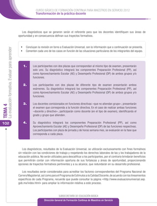 CURSO BÁSICO DE FORMACIÓN CONTINUA PARA MAESTROS EN SERVICIO 2012
                                                                     Transformación de la práctica docente




                                                         Los diagnósticos que se generen serán el referente para que los docentes identifiquen sus áreas de
                                                      oportunidad y en consecuencia definan sus trayectos formativos.


                                                        •	 Concluyan la revisión en torno a Evaluación Universal, son la información que a continuación se presenta.
     La evaluación formativa. Evaluar para aprender




                                                        •	 Comenten cada uno de los casos en función de las situaciones particulares de los integrantes del equipo.



                                                          1. 	     Los participantes con dos plazas que correspondan al mismo tipo de examen, presentarán
                                                                   solo uno. Su diagnóstico integrará los componentes Preparación Profesional (PP), así
                                                                   como Aprovechamiento Escolar (AE) y Desempeño Profesional (DP) de ambos grupos y/o
                                                                   funciones.

                                                          2. 	     Los participantes con dos plazas de diferente tipo de examen presentarán ambos
                                                                   exámenes. Su diagnóstico integrará los componentes Preparación Profesional (PP), así
                                                                   como Aprovechamiento Escolar (AE) y Desempeño Profesional (DP) de ambos grupos y/o
                                                                   funciones.

                                                          3. 	     Los docentes comisionados en funciones directivas –que no atiendan grupo–, presentarán
TEMA 4




                                                                   el examen que corresponda a la función directiva. En el caso de realizar ambas funciones
                                                                   –docente y directivo–, participarán como docente (en el tipo de examen), identificando el
                                                                   grado y grupo que atienden.

102                                                       4. 	 Su diagnóstico integrará los componentes Preparación Profesional (PP), así como
                                                                   Aprovechamiento Escolar (AE) y Desempeño Profesional (DP) de las funciones respectivas.
                                                          5. 	     Los participantes con plaza de jornada y de horas semana mes, se evaluarán en la fase que
                                                                   corresponda a cada plaza.




                                                          Los diagnósticos, resultados de la Evaluación Universal, se utilizarán exclusivamente con fines formativos
                                                      sin relación con las condiciones de trabajo y respetando los derechos laborales de las y los trabajadores de la
                                                      educación pública. No serán utilizados para descalificar a los participantes, por el contrario brindarán beneficios
                                                      que permitirán contar con información oportuna de sus fortalezas y áreas de oportunidad, proporcionando
                                                      opciones de trayectos formativos pertinentes y a su alcance, que redundarán en su desarrollo profesional.

                                                         Los resultados serán considerados para acreditar los factores correspondientes del Programa Nacional de
                                                      Carrera Magisterial, así como para el Programa de Estímulos a la Calidad Docente, de acuerdo con los lineamientos
                                                      específicos de cada Programa, recuerde que puede consultar la página <http://www.evaluacionuniversal.sep.
                                                      gob.mx/index.html> para ampliar la información relativa a este proceso.



                                                                                          SUBSECRETARÍA DE EDUCACIÓN BÁSICA
                                                                             Dirección General de Formación Continua de Maestros en Servicio
 