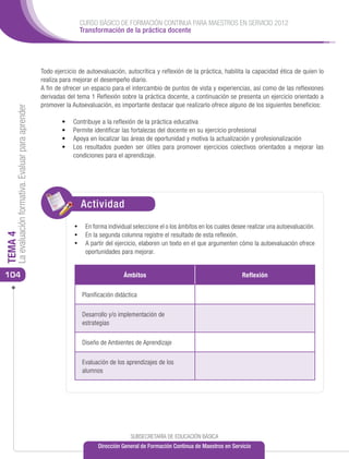 CURSO BÁSICO DE FORMACIÓN CONTINUA PARA MAESTROS EN SERVICIO 2012
                                                                       Transformación de la práctica docente




                                                      Todo ejercicio de autoevaluación, autocrítica y reflexión de la práctica, habilita la capacidad ética de quien lo
                                                      realiza para mejorar el desempeño diario.
                                                      A fin de ofrecer un espacio para el intercambio de puntos de vista y experiencias, así como de las reflexiones
                                                      derivadas del tema 1 Reflexión sobre la práctica docente, a continuación se presenta un ejercicio orientado a
                                                      promover la Autoevaluación, es importante destacar que realizarlo ofrece alguno de los siguientes beneficios:
     La evaluación formativa. Evaluar para aprender




                                                              •	   Contribuye a la reflexión de la práctica educativa
                                                              •	   Permite identificar las fortalezas del docente en su ejercicio profesional
                                                              •	   Apoya en localizar las áreas de oportunidad y motiva la actualización y profesionalización
                                                              •	   Los resultados pueden ser útiles para promover ejercicios colectivos orientados a mejorar las
                                                                   condiciones para el aprendizaje.




                                                                       Actividad
                                                                       ACTIVIDAD
                                                                   •	 En forma individual seleccione el o los ámbitos en los cuales desee realizar una autoevaluación.
                                                                   •	 En la segunda columna registre el resultado de esta reflexión.
TEMA 4




                                                                   •	 A partir del ejercicio, elaboren un texto en el que argumenten cómo la autoevaluación ofrece
                                                                        oportunidades para mejorar.


104                                                                                     Ámbitos                                         Reflexión

                                                                       Planificación didáctica

                                                                       Desarrollo y/o implementación de
                                                                       estrategias

                                                                       Diseño de Ambientes de Aprendizaje

                                                                       Evaluación de los aprendizajes de los
                                                                       alumnos

                                                                   	




                                                                                           SUBSECRETARÍA DE EDUCACIÓN BÁSICA
                                                                             Dirección General de Formación Continua de Maestros en Servicio
 