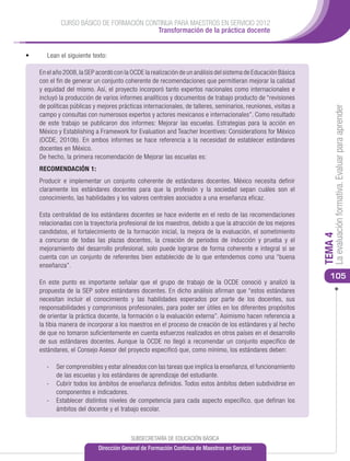 CURSO BÁSICO DE FORMACIÓN CONTINUA PARA MAESTROS EN SERVICIO 2012
                                          Transformación de la práctica docente


•	      Lean el siguiente texto:

     En el año 2008, la SEP acordó con la OCDE la realización de un análisis del sistema de Educación Básica
     con el fin de generar un conjunto coherente de recomendaciones que permitieran mejorar la calidad
     y equidad del mismo. Así, el proyecto incorporó tanto expertos nacionales como internacionales e
     incluyó la producción de varios informes analíticos y documentos de trabajo producto de “revisiones
     de políticas públicas y mejores prácticas internacionales, de talleres, seminarios, reuniones, visitas a




                                                                                                                     La evaluación formativa. Evaluar para aprender
     campo y consultas con numerosos expertos y actores mexicanos e internacionales”. Como resultado
     de este trabajo se publicaron dos informes: Mejorar las escuelas. Estrategias para la acción en
     México y Establishing a Framework for Evaluation and Teacher Incentives: Considerations for México
     (OCDE, 2010b). En ambos informes se hace referencia a la necesidad de establecer estándares
     docentes en México.
     De hecho, la primera recomendación de Mejorar las escuelas es:
     RECOMENDACIÓN 1:
     Producir e implementar un conjunto coherente de estándares docentes. México necesita definir
     claramente los estándares docentes para que la profesión y la sociedad sepan cuáles son el
     conocimiento, las habilidades y los valores centrales asociados a una enseñanza eficaz.

     Esta centralidad de los estándares docentes se hace evidente en el resto de las recomendaciones
     relacionadas con la trayectoria profesional de los maestros, debido a que la atracción de los mejores
     candidatos, el fortalecimiento de la formación inicial, la mejora de la evaluación, el sometimiento




                                                                                                                TEMA 4
     a concurso de todas las plazas docentes, la creación de periodos de inducción y prueba y el
     mejoramiento del desarrollo profesional, solo puede lograrse de forma coherente e integral si se
     cuenta con un conjunto de referentes bien establecido de lo que entendemos como una “buena
     enseñanza”.
                                                                                                                   105
     En este punto es importante señalar que el grupo de trabajo de la OCDE conoció y analizó la
     propuesta de la SEP sobre estándares docentes. En dicho análisis afirman que “estos estándares
     necesitan incluir el conocimiento y las habilidades esperados por parte de los docentes, sus
     responsabilidades y compromisos profesionales, para poder ser útiles en los diferentes propósitos
     de orientar la práctica docente, la formación o la evaluación externa”. Asimismo hacen referencia a
     la tibia manera de incorporar a los maestros en el proceso de creación de los estándares y al hecho
     de que no tomaron suficientemente en cuenta esfuerzos realizados en otros países en el desarrollo
     de sus estándares docentes. Aunque la OCDE no llegó a recomendar un conjunto específico de
     estándares, el Consejo Asesor del proyecto especificó que, como mínimo, los estándares deben:

       -	 Ser comprensibles y estar alineados con las tareas que implica la enseñanza, el funcionamiento
          de las escuelas y los estándares de aprendizaje del estudiante.
       -	 Cubrir todos los ámbitos de enseñanza definidos. Todos estos ámbitos deben subdividirse en
          componentes e indicadores.
       -	 Establecer distintos niveles de competencia para cada aspecto específico, que definan los
          ámbitos del docente y el trabajo escolar.



                                          SUBSECRETARÍA DE EDUCACIÓN BÁSICA
                             Dirección General de Formación Continua de Maestros en Servicio
 