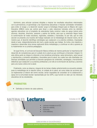 CURSO BÁSICO DE FORMACIÓN CONTINUA PARA MAESTROS EN SERVICIO 2012
                                       Transformación de la práctica docente




      Asimismo, para articular acciones dirigidas a mejorar los resultados educativos relacionados
  con la permanencia, el aprendizaje y las trayectorias educativas e impulsar actividades remediales
  para evitar el rezago y la deserción escolar surge la Estrategia Integral para la Mejora del Logro
  Educativo (EIMLE) como eje central para llevar a cabo relaciones tutorales entre los distintos
  agentes educativos con el propósito de extenderlas hasta construir redes de apoyo tutoral entre
  alumnos, docentes, directivos, asesores y padres de familia, para que su extensión llegue hasta
  la conformación de nodos escolares, regionales, estatales y nacionales. Es por ello, que en esta
  sección se presenta una muestra del trabajo realizado con la metodología de relación tutora, de tal
  manera que, el docente identifique estrategias que coadyuven a su práctica cotidiana, impulsadas
  desde el aula, independientemente del nivel y grado escolar que trabaje. Se invita a los maestros y
  maestras a desarrollar otros temas replicando dicha metodología y a continuar en ello a quienes ya




                                                                                                                  Programas de relevancia social
  la implementan en su práctica pedagógica.

      De igual forma, el currículo de Educación Básica enfatiza de manera particular la importancia del
  desarrollo de competencias para el cuidado de la salud ya que contribuyen al bienestar integral. En
  esta última parte se integra lo referente a tres temáticas prioritarias: salud alimentaria, salud sexual
  y reproductiva y contextos saludables y favorables para la salud; las cuales han sido diseñadas con
  diversas actividades que permiten al docente apropiarse de contenidos, estrategias y herramientas
  didácticas que coadyuven a su práctica profesional y con ello en la formación de alumnas y alumnos
  para una nueva cultura de la salud.




                                                                                                             TEMA 5
     Finalmente, como se observa, ninguno de los temas citados anteriormente se encuentra aislado,
  pues la metodología de la relación tutora, el cuidado de la salud, así como todas las acciones que
  se implementan al interior del centro escolar, serían imposibles de consolidar sin la colaboración y
  apoyo de la comunidad escolar representada por los CEPS, cuya función es velar por los intereses
  educativos de los estudiantes.                                                                                117


     PRODUCTOS
    •	 Definidos al interior de cada subtema.




MATERIALES              Lecturas                                                       Incluidas en CD


                                            •	   Lecturas incluidas en el CD.
                                            •	   Hojas de rotafolio.
                                            •	   Plumones.
                                            •	   Cinta Adhesiva.




                                      SUBSECRETARÍA DE EDUCACIÓN BÁSICA
                         Dirección General de Formación Continua de Maestros en Servicio
 