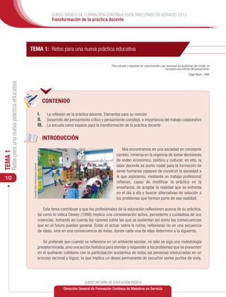 CURSO BÁSICO DE FORMACIÓN CONTINUA PARA MAESTROS EN SERVICIO 2012
                                                                                                     Transformación de la práctica docente




                                               TEMA 1: Retos para una nueva práctica educativa

                                                                                                                                           Para articular y organizar los conocimientos y así reconocer los problemas del mundo, es
                                                                                                                                                                                             necesaria una reforma del pensamiento.
                                                                                                                                                                                                                Edgar Morin, 1999
     Retos para una nueva práctica educativa




                                                                                               CONTENIDO

                                                                                             I.	 La reflexión de la práctica docente. Elementos para su revisión
                                                                                             II. 	 Desarrollo del pensamiento crítico y pensamiento complejo, e importancia del trabajo colaborativo
                                                                                             III. 	 La escuela como espacio para la transformación de la práctica docente

                                                                                               INTRODUCCIÓN
                                                                                                                                                   Nos encontramos en una sociedad en constante
TEMA 1




                                                                                                                                               cambio, inmersa en la urgencia de tomar decisiones
                                                                                                                                               de orden económico, político y cultural; en ella, la
                                                Fotografía: María Teresa Vázquez Contreras




                                                                                                                                               labor docente es punto nodal para la formación de
                                                                                                                                               seres humanos capaces de construir la sociedad a
 10                                                                                                                                            la que aspiramos, mediante un trabajo profesional
                                                                                                                                               reflexivo, capaz de modificar la práctica en la
                                                                                                                                               enseñanza, de aceptar la realidad que se enfrenta
                                                                                                                                               en el día a día y buscar alternativas de solución a
                                                                                                                                               los problemas que forman parte de esa realidad.

                                                                                                 Este tema contribuye a que los profesionales de la educación reflexionen acerca de su práctica,
                                                                                             tal como lo indica Dewey (1998) implica una consideración activa, persistente y cuidadosa de sus
                                                                                             creencias, tomando en cuenta las razones sobre las que se sustentan así como las consecuencias
                                                                                             que en el futuro puedan generar. Evitar el actuar sobre la rutina, reflexionar no en una secuencia
                                                                                             de ideas, sino en una consecuencia de éstas, donde cada una de ellas determine a la siguiente.

                                                                                                Se pretende que cuando se reflexione en un ambiente escolar, no sólo se siga una metodología
                                                                                             predeterminada, sino una acción holística para atender y responder a los problemas que se presenten
                                                                                             en el quehacer cotidiano con la participación sustantiva de todas las personas involucradas en un
                                                                                             proceso racional y lógico, lo que implica un deseo permanente de escuchar varios puntos de vista,




                                                                                                                          SUBSECRETARÍA DE EDUCACIÓN BÁSICA
                                                                                                             Dirección General de Formación Continua de Maestros en Servicio
 