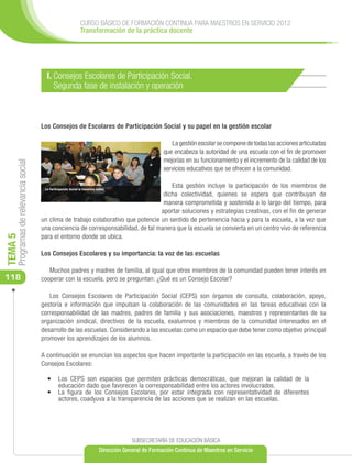 CURSO BÁSICO DE FORMACIÓN CONTINUA PARA MAESTROS EN SERVICIO 2012
                                                     Transformación de la práctica docente




                                        I. Consejos Escolares de Participación Social.
                                           Segunda fase de instalación y operación



                                      Los Consejos de Escolares de Participación Social y su papel en la gestión escolar

                                                                                         La gestión escolar se compone de todas las acciones articuladas
                                                                                      que encabeza la autoridad de una escuela con el fin de promover
                                                                                      mejorías en su funcionamiento y el incremento de la calidad de los
     Programas de relevancia social




                                                                                      servicios educativos que se ofrecen a la comunidad.

                                                                                        Esta gestión incluye la participación de los miembros de
                                                                                     dicha colectividad, quienes se espera que contribuyan de
                                                                                     manera comprometida y sostenida a lo largo del tiempo, para
                                                                                    aportar soluciones y estrategias creativas, con el fin de generar
                                      un clima de trabajo colaborativo que potencie un sentido de pertenencia hacia y para la escuela, a la vez que
                                      una conciencia de corresponsabilidad, de tal manera que la escuela se convierta en un centro vivo de referencia
                                      para el entorno donde se ubica.
TEMA 5




                                      Los Consejos Escolares y su importancia: la voz de las escuelas

                                         Muchos padres y madres de familia, al igual que otros miembros de la comunidad pueden tener interés en
118                                   cooperar con la escuela, pero se preguntan: ¿Qué es un Consejo Escolar?

                                         Los Consejos Escolares de Participación Social (CEPS) son órganos de consulta, colaboración, apoyo,
                                      gestoría e información que impulsan la colaboración de las comunidades en las tareas educativas con la
                                      corresponsabilidad de las madres, padres de familia y sus asociaciones, maestros y representantes de su
                                      organización sindical, directivos de la escuela, exalumnos y miembros de la comunidad interesados en el
                                      desarrollo de las escuelas. Considerando a las escuelas como un espacio que debe tener como objetivo principal
                                      promover los aprendizajes de los alumnos.

                                      A continuación se enuncian los aspectos que hacen importante la participación en las escuela, a través de los
                                      Consejos Escolares:

                                        •	 Los CEPS son espacios que permiten prácticas democráticas, que mejoran la calidad de la
                                           educación dado que favorecen la corresponsabilidad entre los actores involucrados.
                                        •	 La figura de los Consejos Escolares, por estar integrada con representatividad de diferentes
                                           actores, coadyuva a la transparencia de las acciones que se realizan en las escuelas.




                                                                         SUBSECRETARÍA DE EDUCACIÓN BÁSICA
                                                            Dirección General de Formación Continua de Maestros en Servicio
 