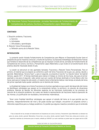 CURSO BÁSICO DE FORMACIÓN CONTINUA PARA MAESTROS EN SERVICIO 2012
                                              Transformación de la práctica docente




  II. Relaciones Tutoras Personalizadas. Jornadas Nacionales de Fortalecimiento de
      Competencias de Lectura, Escritura y Pensamiento Lógico Matemático


CONTENIDO

I. Situación problema. Fracciones.
     a. Ejercicio
     b. Actividades
     c. Dificultades y aprendizajes




                                                                                                                                                            Programas de relevancia social
II. Relación Tutora Personalizada.
     a. Reflexión acerca de la Relación Tutora.

INTRODUCCIÓN

   La presente sesión titulada Fortalecimiento de Competencias para Mejorar el Desempeño Escolar tiene el
propósito de que los maestros conozcan, a través de la práctica, la propuesta metodológica de Relaciones Tutoras
que fortalece el desarrollo de las competencias que se impulsan a través de las Jornadas de Fortalecimiento de
Competencias de Lectura, Escritura y Pensamiento Lógico Matemático y que incide en la transformación de la
práctica docente impulsada desde el aula.




                                                                                                                                                       TEMA 5
    La sesión se estructuró en dos apartados llamados: Fracciones y Relación Tutora Personalizada. Para el
primero, el material que se propone se conformó a partir del tema Fracciones de la guía Lee, piensa, decide y
aprende. Matemáticas. Tercera Fase1 y, para el segundo, se presenta el escrito “La relación tutora” de Gabriel
Cámara, agosto 2011. El tiempo destinado para realizar el trabajo es mínimo de tres horas, dos para el primer
apartado y una para el segundo; cabe aclarar que aun cuando del tiempo destinado al Curso Básico sólo tres                                                121
horas sean para el trabajo de esta sesión, el maestro tiene la libertad de dedicar más tiempo al estudio del tema
del primer apartado hasta quedar satisfecho con el dominio del mismo.

    La finalidad del trabajo con el tema Fracciones en el primer apartado es que a partir del desarrollo del mismo
se identifiquen estrategias que apoyen en la comprensión lectora, la escritura y la solución de situaciones
problema. Además de abordar los diferentes aspectos de las fracciones involucrados en los procesos de
solución de la situación problema; los cuales van desde la representación de fracciones hasta la operación de
las mismas y la justificación de resultados y herramientas matemáticas.

    Tener como finalidad identificar estrategias que apoyen el estudio del tema es lo que permite que los
docentes, independientemente del nivel y del grado escolar que trabajen, encuentren un propósito común y
referentes específicos para su trabajo académico. Es posible que algunos maestros consideren que el contenido




    1 Para el desarrollo de las Jornadas de fortalecimiento de Competencias de Lectura, Escritura y Pensamiento Lógico Matemático se diseñaron las
  guías Lee, piensa, decide y aprende. Matemáticas. Tercera fase y Lee, piensa, decide y aprende. Español. Primera fase, ambas para el alumno, y los
   respectivos materiales de orientaciones para el maestro, editados por SEB/SEP. Los cuatro materiales se pueden bajar de la página web de la SEB.


                                                      SUBSECRETARÍA DE EDUCACIÓN BÁSICA
                                     Dirección General de Formación Continua de Maestros en Servicio
 