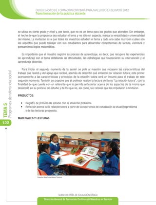 CURSO BÁSICO DE FORMACIÓN CONTINUA PARA MAESTROS EN SERVICIO 2012
                                                     Transformación de la práctica docente




                                      se ubica en cierto grado y nivel y, por tanto, que no es un tema para los grados que atienden. Sin embargo,
                                      el hecho de que la propuesta sea estudiar el tema y no sólo un aspecto, marca la versatilidad y universalidad
                                      del mismo. La invitación es a que todos los maestros estudien el tema y cada uno sabe muy bien cuáles son
                                      los aspectos que puede trabajar con sus estudiantes para desarrollar competencias de lectura, escritura y
                                      pensamiento lógico matemático.

                                         Es importante que el maestro registre su proceso de aprendizaje, es decir, que recupere las experiencias
                                      de aprendizaje con el tema detallando las dificultades, las estrategias que favorecieron su intervención y el
                                      aprendizaje obtenido.

                                          Para iniciar el segundo momento de la sesión se pide al maestro que recupere las características del
     Programas de relevancia social




                                      trabajo que realizó y del apoyo que recibió, además de describir qué entiende por relación tutora; este primer
                                      acercamiento a las características y principios de la relación tutora será un insumo para el trabajo de este
                                      segundo momento. También se propone que el profesor realice la lectura del texto “La relación tutora”, con la
                                      finalidad de que cuente con un referente que le permita reflexionar acerca de los aspectos de la misma que
                                      desarrolló en su proceso de estudio y de los que no, así como, las razones que los impidieron o limitaron.

                                      PRODUCTOS:

                                        •	 	 egistro de proceso de estudio con la situación problema.
                                            R
TEMA 5




                                        •	 	Reflexión acerca de la relación tutora a partir de la experiencia de estudio con la situación problema
                                            y de las lecturas propuesta.

                                      MATERIALES Y LECTURAS
122




                                                       Fotografía: María Teresa Vázquez Contreras




                                                                                           SUBSECRETARÍA DE EDUCACIÓN BÁSICA
                                                                  Dirección General de Formación Continua de Maestros en Servicio
 