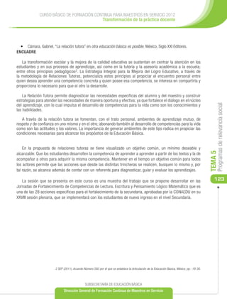 CURSO BÁSICO DE FORMACIÓN CONTINUA PARA MAESTROS EN SERVICIO 2012
                                           Transformación de la práctica docente




  •	 Cámara, Gabriel, “La relación tutora” en otra educación básica es posible, México, Siglo XXI Editores.
ENCUADRE

   La transformación escolar y la mejora de la calidad educativa se sustentan en centrar la atención en los
estudiantes y en sus procesos de aprendizaje, así como en la tutoría y la asesoría académica a la escuela;
entre otros principios pedagógicos2. La Estrategia Integral para la Mejora del Logro Educativo, a través de
la metodología de Relaciones Tutoras, potencializa estos principios al propiciar el encuentro personal entre
quien desea aprender una competencia concreta y quien posee esa competencia, se interesa en compartirla y
proporciona lo necesario para que el otro la desarrolle.

    La Relación Tutora permite diagnosticar las necesidades específicas del alumno y del maestro y construir
estrategias para atender las necesidades de manera oportuna y efectiva; ya que fortalece el diálogo en el núcleo
del aprendizaje, con lo cual impulsa el desarrollo de competencias para la vida como son los conocimientos y




                                                                                                                                                    Programas de relevancia social
las habilidades.

   A través de la relación tutora se fomentan, con el trato personal, ambientes de aprendizaje mutuo, de
respeto y de confianza en uno mismo y en el otro; abonando también al desarrollo de competencias para la vida
como son las actitudes y los valores. La importancia de generar ambientes de este tipo radica en propiciar las
condiciones necesarias para alcanzar los propósitos de la Educación Básica.


    En la propuesta de relaciones tutoras se tiene visualizado un objetivo común, un mínimo deseable y




                                                                                                                                               TEMA 5
alcanzable: Que los estudiantes desarrollen la competencia de aprender a aprender a partir de los textos y la de
acompañar a otros para adquirir la misma competencia. Mantener en el tiempo un objetivo común para todos
los actores permite que las acciones que desde las distintas trincheras se realicen, busquen lo mismo y, por
tal razón, se alcance además de contar con un referente para diagnosticar, guiar y evaluar los aprendizajes.

   La sesión que se presenta en este curso es una muestra del trabajo que se propone desarrollar en las                                           123
Jornadas de Fortalecimiento de Competencias de Lectura, Escritura y Pensamiento Lógico Matemático que es
una de las 28 acciones específicas para el fortalecimiento de la secundaria, aprobadas por la CONAEDU en su
XXVIII sesión plenaria, que se implementará con los estudiantes de nuevo ingreso en el nivel Secundaria.




                        2 SEP (2011), Acuerdo Número 592 por el que se establece la Articulación de la Educación Básica, México, pp.: 19-30.




                                               SUBSECRETARÍA DE EDUCACIÓN BÁSICA
                              Dirección General de Formación Continua de Maestros en Servicio
 
