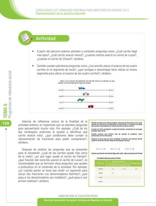 CURSO BÁSICO DE FORMACIÓN CONTINUA PARA MAESTROS EN SERVICIO 2012
                                                    Transformación de la práctica docente




                                                     Actividad

                                                 •	 	 partir del ejercicio anterior planteen y contesten preguntas como: ¿Cuál carrito llegó
                                                    A
                                                    más lejos?, ¿cuál carrito avanzó menos?, ¿cuántos metros avanzó el carrito de Lucas?,
                                                    ¿cuántos el carrito de Octavio?, etcétera.

                                                 •	 También pueden plantearse preguntas como: ¿fue sencillo ubicar el avance de los cuatro
                                                    carritos en el segmento de recta?, ¿qué ventajas o desventajas tiene utilizar el mismo
     Programas de relevancia social




                                                    segmento para ubicar el avance de los cuatro carritos?, etcétera.
TEMA 5




                                         Además de reflexionar acerca de la finalidad de la
126                                   actividad anterior, es importante que se planteen preguntas
                                      para aprovecharlo mucho más. Por ejemplo: ¿Cuál de los
                                      dos rectángulos anteriores te ayudan a identificar qué
                                      carrito avanzó más?, ¿qué condiciones debe cumplir la
                                      representación de fracciones para poder compararlas?,
                                      etcétera.

                                         Después de analizar las preguntas que se presentan
                                      para el estudiante: ¿cuál de los carritos quedó más cerca
                                      de la meta?, ¿en qué lugar quedó el carrito de Pamela?,
                                      ¿qué fracción del recorrido avanzó el carrito de Lucas?; es
                                      recomendable que se formulen otras preguntas que ayuden
                                      a profundizar en el contenido de la actividad. Por ejemplo,
                                      ¿en cuántas partes se tiene que dividir un segmento para
                                      ubicar dos fracciones con denominadores distintos?, ¿qué
                                      pasa si los denominadores son múltiplos?, ¿qué pasa si son
                                      primos relativos?, etcétera.



                                                                        SUBSECRETARÍA DE EDUCACIÓN BÁSICA
                                                           Dirección General de Formación Continua de Maestros en Servicio
 