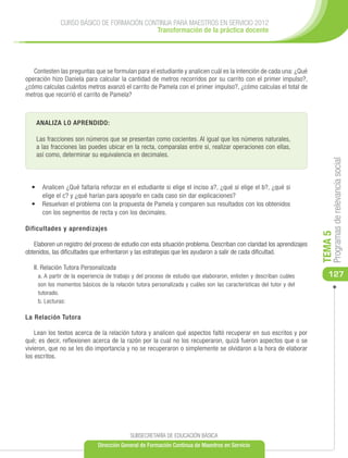 CURSO BÁSICO DE FORMACIÓN CONTINUA PARA MAESTROS EN SERVICIO 2012
                                           Transformación de la práctica docente




   Contesten las preguntas que se formulan para el estudiante y analicen cuál es la intención de cada una: ¿Qué
operación hizo Daniela para calcular la cantidad de metros recorridos por su carrito con el primer impulso?,
¿cómo calculas cuántos metros avanzó el carrito de Pamela con el primer impulso?, ¿cómo calculas el total de
metros que recorrió el carrito de Pamela?



    ANALIZA LO APRENDIDO:

    Las fracciones son números que se presentan como cocientes. Al igual que los números naturales,
    a las fracciones las puedes ubicar en la recta, comparalas entre sí, realizar operaciones con ellas,
    así como, determinar su equivalencia en decimales.




                                                                                                                           Programas de relevancia social
  •	 Analicen ¿Qué faltaría reforzar en el estudiante si elige el inciso a?, ¿qué si elige el b?, ¿qué si
     elige el c? y ¿qué harían para apoyarlo en cada caso sin dar explicaciones?
  •	 Resuelvan el problema con la propuesta de Pamela y comparen sus resultados con los obtenidos
     con los segmentos de recta y con los decimales.

Dificultades y aprendizajes




                                                                                                                      TEMA 5
   Elaboren un registro del proceso de estudio con esta situación problema. Describan con claridad los aprendizajes
obtenidos, las dificultades que enfrentaron y las estrategias que les ayudaron a salir de cada dificultad.

   II. Relación Tutora Personalizada
     a. A partir de la experiencia de trabajo y del proceso de estudio que elaboraron, enlisten y describan cuáles       127
     son los momentos básicos de la relación tutora personalizada y cuáles son las características del tutor y del
     tutorado.
     b. Lecturas:

La Relación Tutora

    Lean los textos acerca de la relación tutora y analicen qué aspectos faltó recuperar en sus escritos y por
qué; es decir, reflexionen acerca de la razón por la cual no los recuperaron, quizá fueron aspectos que o se
vivieron, que no se les dio importancia y no se recuperaron o simplemente se olvidaron a la hora de elaborar
los escritos.




                                            SUBSECRETARÍA DE EDUCACIÓN BÁSICA
                              Dirección General de Formación Continua de Maestros en Servicio
 