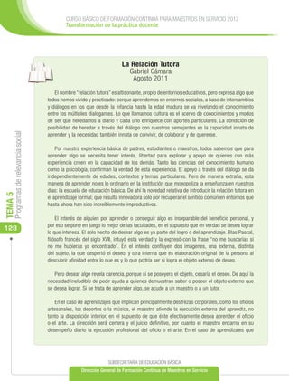 CURSO BÁSICO DE FORMACIÓN CONTINUA PARA MAESTROS EN SERVICIO 2012
                                              Transformación de la práctica docente




                                                                          La Relación Tutora
                                                                              Gabriel Cámara
                                                                               Agosto 2011

                                         El nombre “relación tutora” es altisonante, propio de entornos educativos, pero expresa algo que
                                      todos hemos vivido y practicado: porque aprendemos en entornos sociales, a base de intercambios
                                      y diálogos en los que desde la infancia hasta la edad madura se va nivelando el conocimiento
                                      entre los múltiples dialogantes. Lo que llamamos cultura es el acervo de conocimientos y modos
                                      de ser que heredamos a diario y cada uno enriquece con aportes particulares. La condición de
                                      posibilidad de heredar a través del diálogo con nuestros semejantes es la capacidad innata de
     Programas de relevancia social




                                      aprender y la necesidad también innata de convivir, de colaborar y de quererse.

                                          Por nuestra experiencia básica de padres, estudiantes o maestros, todos sabemos que para
                                      aprender algo se necesita tener interés, libertad para explorar y apoyo de quienes con más
                                      experiencia creen en la capacidad de los demás. Tanto las ciencias del conocimiento humano
                                      como la psicología, confirman la verdad de esta experiencia. El apoyo a través del diálogo se da
                                      independientemente de edades, contextos y temas particulares. Pero de manera extraña, esta
                                      manera de aprender no es lo ordinario en la institución que monopoliza la enseñanza en nuestros
                                      días: la escuela de educación básica. De ahí la novedad relativa de introducir la relación tutora en
TEMA 5




                                      el aprendizaje formal; que resulta innovadora solo por recuperar el sentido común en entornos que
                                      hasta ahora han sido increíblemente improductivos.

                                          El interés de alguien por aprender o conseguir algo es inseparable del beneficio personal, y
                                      por eso se pone en juego lo mejor de las facultades, en el supuesto que en verdad se desea lograr
128
                                      lo que interesa. El solo hecho de desear algo es ya parte del logro o del aprendizaje. Blas Pascal,
                                      filósofo francés del siglo XVII, intuyó esta verdad y la expresó con la frase “no me buscarías si
                                      no me hubieras ya encontrado”. En el interés confluyen dos imágenes, una externa, distinta
                                      del sujeto, la que despertó el deseo, y otra interna que es elaboración original de la persona al
                                      descubrir afinidad entre lo que es y lo que podría ser si logra el objeto externo de deseo.

                                         Pero desear algo revela carencia, porque si se poseyera el objeto, cesaría el deseo. De aquí la
                                      necesidad ineludible de pedir ayuda a quienes demuestran saber o poseer el objeto externo que
                                      se desea lograr. Si se trata de aprender algo, se acude a un maestro o a un tutor.

                                          En el caso de aprendizajes que implican principalmente destrezas corporales, como los oficios
                                      artesanales, los deportes o la música, el maestro atiende la ejecución externa del aprendiz, no
                                      tanto la disposición interior, en el supuesto de que éste efectivamente desea aprender el oficio
                                      o el arte. La dirección será certera y el juicio definitivo, por cuanto el maestro encarna en su
                                      desempeño diario la ejecución profesional del oficio o el arte. En el caso de aprendizajes que




                                                                   SUBSECRETARÍA DE EDUCACIÓN BÁSICA
                                                      Dirección General de Formación Continua de Maestros en Servicio
 