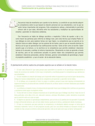 CURSO BÁSICO DE FORMACIÓN CONTINUA PARA MAESTROS EN SERVICIO 2012
                                                      Transformación de la práctica docente




                                               frecuencia trata de enseñarlos aun cuando no los domina. La condición es que decida adquirir
                                               la competencia sobre la que basará la relación personal con sus estudiantes y con la que se
                                               verán temas importantes del programa. Esta competencia valiosa y demostrable le permitirá
                                               ofrecer sólo lo que sabe, difundirla entre los estudiantes y multiplicar las oportunidades de
                                            enseñar y aprender en relaciones solidarias.

                                                Con frecuencia se habla de diálogo socrático o mayéutica (“oficio de ayudar a dar a luz,
                                            como hacen las parteras) para referirse al diálogo tutor, pero esta técnica que emplea Platón en
                                            sus diálogos es oral, para explorar temas con rigor lógico. La competencia que se ejercita en la
                                            relación tutora es saber dialogar con los autores de los textos, para lo que se necesita dominar la
     Programas de relevancia social




                                            técnica con la que se aprovechan las codificaciones escritas –tanto al leer como al escribir. Saber
                                            sacarle jugo a la lectura y a la escritura es la competencia que permite establecer relaciones
                                            tutoras en la escuela y cambiar el entorno improductivo. Obviamente no todo se aprende a través
                                            de escritos, pero en las condiciones actuales no parece haber otra competencia que permita
                                            establecer relaciones personales, alentar intereses, generar comunidades de aprendizaje y lograr
                                            el propósito académico –y aun el social– de la educación básica.
TEMA 5




                                      El planteamiento anterior explica los principales aspectos que se señalan en la relación tutora:

                                          1.	 El tutor solo ofrecerá lo que sabe porque para aprenderlo se ejercitó en el aprendizaje independiente a
                                          través de la lectura con sentido, lo hizo suyo, lo demostró y manifiesta poseer la competencia que alentará en
                                          sus estudiantes.
130                                       2.	 El tutor establece la relación de trabajo con el aprendiz sobre el supuesto de que será él quien decida tema,
                                          trabaje de manera independiente y ejercite la competencia de aprender a aprender de los textos.
                                          3.	 En el diálogo con el aprendiz el tutor no juzga ni condena, porque lo que éste expresa erróneamente se
                                          supone de buena fe y la tarea del tutor, también de buena fe, es llenar vacíos o remover obstaculos que impiden
                                          la comprensión.
                                          4.	 La confianza, el respeto mutuo, el compromiso de aprender hacen que el diálogo tutor continúe con paciencia
                                          y constancia hasta lograr el propósito inicial.
                                          5.	 El arte del tutor es tener empatia emocional con el aprendiz para que el diálogo sea eficaz: tratar de ver el
                                          tema particular como ella o él lo ven, descubrir avances, anticipar dificultades y poder demostrar al aprendiz
                                          que la solución está en lo que ya sabe.
                                          6.	 El objetivo es ejercitar el aprendizaje independiente, pero el fruto es la satisfacción de aprender. El aprendiz
                                          lo logra al final del esfuerzo, pero el tutor debe mostrar gusto por el tema y satisfacción desde el principio.
                                          7.	 El tutor es consciente que para ejercitar la competencia, el estudiante debería escoger un tema que le
                                          interesara realmente, fuera o no del programa escolar, pero con una oferta limitada es necesario recrear un
                                          contexto lo más cercano al entorno cultural del aprendiz. Esta es la razón de lo que se llama “anticipación”.




                                                                            SUBSECRETARÍA DE EDUCACIÓN BÁSICA
                                                              Dirección General de Formación Continua de Maestros en Servicio
 