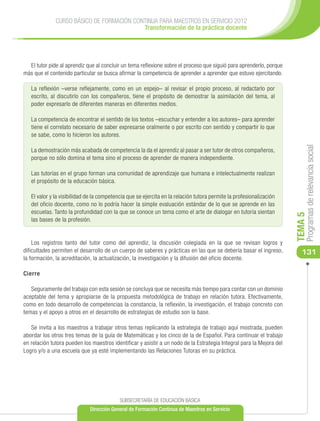 CURSO BÁSICO DE FORMACIÓN CONTINUA PARA MAESTROS EN SERVICIO 2012
                                           Transformación de la práctica docente




  El tutor pide al aprendiz que al concluir un tema reflexione sobre el proceso que siguió para aprenderlo, porque
más que el contenido particular se busca afirmar la competencia de aprender a aprender que estuvo ejercitando.

   La reflexión –verse reflejamente, como en un espejo– al revisar el propio proceso, al redactarlo por
   escrito, al discutirlo con los compañeros, tiene el propósito de demostrar la asimilación del tema, al
   poder expresarlo de diferentes maneras en diferentes medios.

   La competencia de encontrar el sentido de los textos –escuchar y entender a los autores– para aprender
   tiene el correlato necesario de saber expresarse oralmente o por escrito con sentido y compartir lo que
   se sabe, como lo hicieron los autores.




                                                                                                                           Programas de relevancia social
   La demostración más acabada de competencia la da el aprendiz al pasar a ser tutor de otros compañeros,
   porque no sólo domina el tema sino el proceso de aprender de manera independiente.

   Las tutorías en el grupo forman una comunidad de aprendizaje que humana e intelectualmente realizan
   el propósito de la educación básica.

   El valor y la visibilidad de la competencia que se ejercita en la relación tutora permite la profesionalización
   del oficio docente, como no lo podría hacer la simple evaluación estándar de lo que se aprende en las
   escuelas. Tanto la profundidad con la que se conoce un tema como el arte de dialogar en tutoría sientan




                                                                                                                      TEMA 5
   las bases de la profesión.


    Los registros tanto del tutor como del aprendiz, la discusión colegiada en la que se revisan logros y
dificultades permiten el desarrollo de un cuerpo de saberes y prácticas en las que se debería basar el ingreso,          131
la formación, la acreditación, la actualización, la investigación y la difusión del oficio docente.

Cierre

   Seguramente del trabajo con esta sesión se concluya que se necesita más tiempo para contar con un dominio
aceptable del tema y apropiarse de la propuesta metodológica de trabajo en relación tutora. Efectivamente,
como en todo desarrollo de competencias la constancia, la reflexión, la investigación, el trabajo concreto con
temas y el apoyo a otros en el desarrollo de estrategias de estudio son la base.

   Se invita a los maestros a trabajar otros temas replicando la estrategia de trabajo aquí mostrada, pueden
abordar los otros tres temas de la guía de Matemáticas y los cinco de la de Español. Para continuar el trabajo
en relación tutora pueden los maestros identificar y asistir a un nodo de la Estrategia Integral para la Mejora del
Logro y/o a una escuela que ya esté implementando las Relaciones Tutoras en su práctica.




                                           SUBSECRETARÍA DE EDUCACIÓN BÁSICA
                             Dirección General de Formación Continua de Maestros en Servicio
 