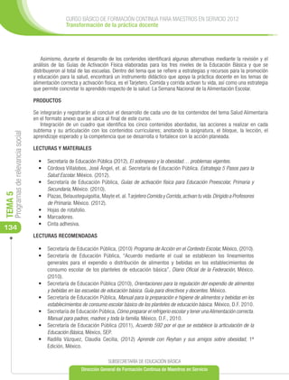 CURSO BÁSICO DE FORMACIÓN CONTINUA PARA MAESTROS EN SERVICIO 2012
                                                      Transformación de la práctica docente




                                          Asimismo, durante el desarrollo de los contenidos identificará algunas alternativas mediante la revisión y el
                                      análisis de las Guías de Activación Física elaboradas para los tres niveles de la Educación Básica y que se
                                      distribuyeron al total de las escuelas. Dentro del tema que se refiere a estrategias y recursos para la promoción
                                      y educación para la salud, encontrará un instrumento didáctico que apoya la práctica docente en los temas de
                                      alimentación correcta y activación física, es el Tarjetero. Comida y corrida activan tu vida, así como una estrategia
                                      que permite concretar lo aprendido respecto de la salud: La Semana Nacional de la Alimentación Escolar.

                                      PRODUCTOS

                                      Se integrarán y registrarán al concluir el desarrollo de cada uno de los contenidos del tema Salud Alimentaria
                                      en el formato anexo que se ubica al final de este curso.
                                         Integración de un cuadro que identifica los cinco contenidos abordados, las acciones a realizar en cada
                                      subtema y su articulación con los contenidos curriculares; anotando la asignatura, el bloque, la lección, el
     Programas de relevancia social




                                      aprendizaje esperado y la competencia que se desarrolla o fortalece con la acción planeada.

                                      LECTURAS Y MATERIALES

                                        •	 Secretaría de Educación Pública (2012), El sobrepeso y la obesidad… problemas vigentes.
                                        •	 Córdova Villalobos, José Ángel, et. al. Secretaría de Educación Pública. Estrategia 5 Pasos para la
                                           Salud Escolar. México. (2012).
                                        •	 Secretaría de Educación Pública, Guías de activación física para Educación Preescolar, Primaria y
                                           Secundaria, México. (2010).
TEMA 5




                                        •	 Plazas, Belausteguigoitia, Mayte et. al. Tarjetero Comida y Corrida, activan tu vida. Dirigido a Profesores
                                           de Primaria. México. (2012).
                                        •	 Hojas de rotafolio.
                                        •	 Marcadores.
                                        •	 Cinta adhesiva.
134
                                      LECTURAS RECOMENDADAS

                                        •	 Secretaría de Educación Pública, (2010) Programa de Acción en el Contexto Escolar, México, (2010).
                                        •	 Secretaría de Educación Pública, “Acuerdo mediante el cual se establecen los lineamientos
                                           generales para el expendio o distribución de alimentos y bebidas en los establecimientos de
                                           consumo escolar de los planteles de educación básica”, Diario Oficial de la Federación, México.
                                           (2010).
                                        •	 Secretaría de Educación Pública (2010), Orientaciones para la regulación del expendio de alimentos
                                           y bebidas en las escuelas de educación básica. Guía para directivos y docentes. México.
                                        •	 Secretaría de Educación Pública, Manual para la preparación e higiene de alimentos y bebidas en los
                                           establecimientos de consumo escolar básico de los planteles de educación básica. México, D.F. 2010.
                                        •	 Secretaría de Educación Pública, Cómo preparar el refrigerio escolar y tener una Alimentación correcta.
                                           Manual para padres, madres y toda la familia. México, D.F., 2010.
                                        •	 Secretaría de Educación Pública (2011), Acuerdo 592 por el que se establece la articulación de la
                                           Educación Básica, México, SEP.
                                        •	 Radilla Vázquez, Claudia Cecilia, (2012) Aprende con Reyhan y sus amigos sobre obesidad, 1ª
                                           Edición, México.

                                                                           SUBSECRETARÍA DE EDUCACIÓN BÁSICA
                                                             Dirección General de Formación Continua de Maestros en Servicio
 