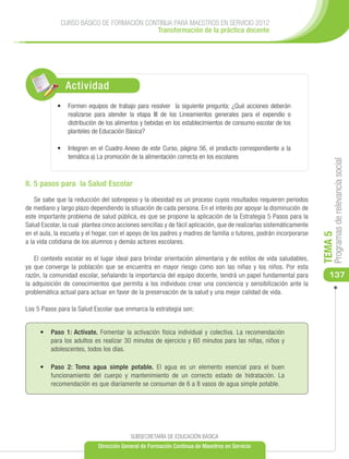 CURSO BÁSICO DE FORMACIÓN CONTINUA PARA MAESTROS EN SERVICIO 2012
                                           Transformación de la práctica docente




                Actividad
            •	 Formen equipos de trabajo para resolver la siguiente pregunta: ¿Qué acciones deberán
               realizarse para atender la etapa III de los Lineamientos generales para el expendio o
               distribución de los alimentos y bebidas en los establecimientos de consumo escolar de los
               planteles de Educación Básica?

            •	 Integren en el Cuadro Anexo de este Curso, página 56, el producto correspondiente a la
               temática a) La promoción de la alimentación correcta en los escolares




                                                                                                                          Programas de relevancia social
II. 5 pasos para la Salud Escolar

    Se sabe que la reducción del sobrepeso y la obesidad es un proceso cuyos resultados requieren periodos
de mediano y largo plazo dependiendo la situación de cada persona. En el interés por apoyar la disminución de
este importante problema de salud pública, es que se propone la aplicación de la Estrategia 5 Pasos para la
Salud Escolar, la cual plantea cinco acciones sencillas y de fácil aplicación, que de realizarlas sistemáticamente
en el aula, la escuela y el hogar, con el apoyo de los padres y madres de familia o tutores, podrán incorporarse




                                                                                                                     TEMA 5
a la vida cotidiana de los alumnos y demás actores escolares.

    El contexto escolar es el lugar ideal para brindar orientación alimentaria y de estilos de vida saludables,
ya que converge la población que se encuentra en mayor riesgo como son las niñas y los niños. Por esta
razón, la comunidad escolar, señalando la importancia del equipo docente, tendrá un papel fundamental para              137
la adquisición de conocimientos que permita a los individuos crear una conciencia y sensibilización ante la
problemática actual para actuar en favor de la preservación de la salud y una mejor calidad de vida.

Los 5 Pasos para la Salud Escolar que enmarca la estrategia son:


     •	 Paso 1: Actívate. Fomentar la activación física individual y colectiva. La recomendación
        para los adultos es realizar 30 minutos de ejercicio y 60 minutos para las niñas, niños y
        adolescentes, todos los días.

     •	 Paso 2: Toma agua simple potable. El agua es un elemento esencial para el buen
        funcionamiento del cuerpo y mantenimiento de un correcto estado de hidratación. La
        recomendación es que diariamente se consuman de 6 a 8 vasos de agua simple potable.




                                          SUBSECRETARÍA DE EDUCACIÓN BÁSICA
                             Dirección General de Formación Continua de Maestros en Servicio
 
