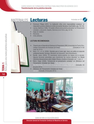 CURSO BÁSICO DE FORMACIÓN CONTINUA PARA MAESTROS EN SERVICIO 2012
                                                     Transformación de la práctica docente




                                               MATERIALES                                                 Lecturas                                                                     Incluidas en CD

                                                                                                          •	   Perrenoud, Philippe (2007), “La implicación crítica como responsabilidad ciudadana” en
                                                                                                               Desarrollar la práctica reflexiva en el oficio de enseñar, Barcelona, Graó/Colofón, pág. 194-195.
                                                                                                          •	   Lipman, Matthew (1998), “El modelo reflexivo de la práctica educativa” en Pensamiento
                                                                                                               complejo y educación. España, Ediciones de la Torre, pág. 52-55.
                                                                                                          •	   Hojas de rotafolio.
                                                                                                          •	   Plumones.
     Retos para una nueva práctica educativa




                                                                                                          •	   Cinta adhesiva.


                                                                                                          LECTURA RECOMENDADA

                                                                                                          •	   Proyecto para el Desarrollo de Destrezas de Pensamiento 2006, Universidad de Puerto Rico,
                                                                                                               Colegio Universitario de Humacao [en línea] <www.pddpupr.org> (Consulta el 14 de
                                                                                                               mayo de 2012).
                                                                                                          •	   Beca, C.E., et. al. (2006), Docentes para el nuevo siglo. Hacia una política de desarrollo
                                                                                                               profesional docente, Santiago, Ministerio de Educación, Serie Bicentenario.
                                                                                                          •	   Murillo, Javier (2003), “El movimiento teórico-práctico de mejora de la escuela.
                                                                                                               Algunas lecciones aprendidas para transformar los centros docentes” en Revista
                                                                                                               Electrónica Iberoamericana sobre Calidad, Eficacia y Cambio en Educación. vol. 1, núm. 2.
                                                                                                          •	   Morin, Edgar (2006), “Introducción al pensamiento complejo” en Biblioteca del
                                                                                                               Pensamiento Complejo [en línea] <http://www.pensamientocomplejo.com.ar/docs/
TEMA 1




                                                                                                               files/MorinEdgar_Introduccion-al-pensamiento-complejo_Parte1.pdf> (Consulta: 20
                                                                                                               de junio 2012).
                                                                                                          •	   Biblioteca del Pensamiento Complejo [en línea] <http://www.pensamientocomplejo.
                                                                                                               com.ar> (Consulta: 20 de junio 2012).

 12
                                                        Fotografía: María Teresa Vázquez Contreras




                                                                                                                  SUBSECRETARÍA DE EDUCACIÓN BÁSICA
                                                                                                     Dirección General de Formación Continua de Maestros en Servicio
 