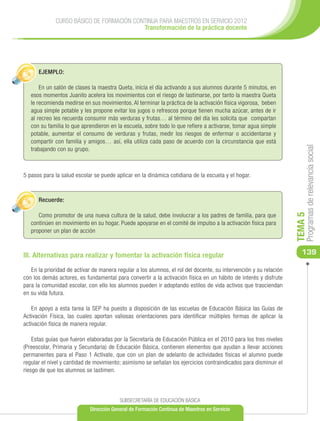 CURSO BÁSICO DE FORMACIÓN CONTINUA PARA MAESTROS EN SERVICIO 2012
                                          Transformación de la práctica docente




      EJEMPLO:

       En un salón de clases la maestra Queta, inicia el día activando a sus alumnos durante 5 minutos, en
   esos momentos Juanito acelera los movimientos con el riesgo de lastimarse, por tanto la maestra Queta
   le recomienda medirse en sus movimientos. Al terminar la práctica de la activación física vigorosa, beben
   agua simple potable y les propone evitar los jugos o refrescos porque tienen mucha azúcar, antes de ir
   al recreo les recuerda consumir más verduras y frutas… al término del día les solicita que compartan
   con su familia lo que aprendieron en la escuela, sobre todo lo que refiere a activarse, tomar agua simple
   potable, aumentar el consumo de verduras y frutas, medir los riesgos de enfermar o accidentarse y
   compartir con familia y amigos… así, ella utiliza cada paso de acuerdo con la circunstancia que está




                                                                                                                        Programas de relevancia social
   trabajando con su grupo.



5 pasos para la salud escolar se puede aplicar en la dinámica cotidiana de la escuela y el hogar.



      Recuerde:

      Como promotor de una nueva cultura de la salud, debe involucrar a los padres de familia, para que




                                                                                                                   TEMA 5
   continúen en movimiento en su hogar. Puede apoyarse en el comité de impulso a la activación física para
   proponer un plan de acción



III. Alternativas para realizar y fomentar la activación física regular                                               139

   En la prioridad de activar de manera regular a los alumnos, el rol del docente, su intervención y su relación
con los demás actores, es fundamental para convertir a la activación física en un hábito de interés y disfrute
para la comunidad escolar, con ello los alumnos pueden ir adoptando estilos de vida activos que trasciendan
en su vida futura.

    En apoyo a esta tarea la SEP ha puesto a disposición de las escuelas de Educación Básica las Guías de
Activación Física, las cuales aportan valiosas orientaciones para identificar múltiples formas de aplicar la
activación física de manera regular.

    Estas guías que fueron elaboradas por la Secretaría de Educación Pública en el 2010 para los tres niveles
(Preescolar, Primaria y Secundaria) de Educación Básica, contienen elementos que ayudan a llevar acciones
permanentes para el Paso 1 Actívate, que con un plan de adelanto de actividades físicas el alumno puede
regular el nivel y cantidad de movimiento; asimismo se señalan los ejercicios contraindicados para disminuir el
riesgo de que los alumnos se lastimen.



                                         SUBSECRETARÍA DE EDUCACIÓN BÁSICA
                            Dirección General de Formación Continua de Maestros en Servicio
 