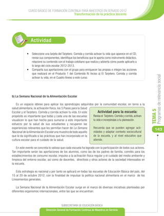 CURSO BÁSICO DE FORMACIÓN CONTINUA PARA MAESTROS EN SERVICIO 2012
                                           Transformación de la práctica docente




                Actividad

            •	 Seleccione una tarjeta del Tarjetero. Comida y corrida activan tu vida que aparece en el CD,
               revise sus componentes, identifique los beneficios que le aporta como instrumento didáctico,
               relacione su contenido con el trabajo cotidiano que realiza y advierta cómo puede aplicarlo a
               lo largo del ciclo escolar 2012-2013.
            •	 Comparta sus aportaciones con el grupo para enriquecer las propias e integre las acciones
               que realizará en el Producto 1 del Contenido IV. Inciso a) El Tarjetero. Comida y corrida




                                                                                                                         Programas de relevancia social
               activan tu vida, en el Cuadro Anexo a este curso.




b) La Semana Nacional de la Alimentación Escolar

    Es un espacio idóneo para aplicar los aprendizajes adquiridos por la comunidad escolar, en torno a la
salud alimentaria, la activación física, los 5 Pasos para la Salud




                                                                                                                    TEMA 5
Escolar y el Tarjetero. Comida y corrida activan tu vida. En este       Actividad para la escuela:
propósito es importante que todas y cada una de las escuelas       Revisa el Tarjetero. Comida y corrida, activan
visualicen lo que han hecho para sumarse a este importante         tu vida e incorpóralas a tu planeación.
esfuerzo por la salud de sus estudiantes y recuperen las
experiencias relevantes que les permitan hacer de La Semana        Recuerda que se pueden agregar acti-
                                                                                                                       143
Nacional de la Alimentación Escolar una muestra de todo aquello    vidades y adaptar contexto sociocultural
que le da significado a las prácticas que han incorporado en la    de la escuela, y al nivel educativo que
cultura escolar para el cuidado de la salud.                       atiende.

    En este evento se concreta lo valioso que cada escuela ha logrado con la participación de todos sus actores.
Tan importante serán las aportaciones de los alumnos, como las de los padres de familia, comités para los
establecimientos de consumo escolar, impulso a la activación física regular y el cuidado del medio ambiente y
limpieza del entorno escolar, así como de docentes, directivos y otros actores de la sociedad interesados en
la escuela.

   Esta estrategia es nacional y por tanto se aplicará en todas las escuelas de Educación Básica del país, del
15 al 20 de octubre 2012, con la finalidad de impulsar la política nacional alimentaria en el marco de los
Lineamientos generales.

    La Semana Nacional de la Alimentación Escolar surge en el marco de diversas iniciativas planteadas por
diferentes organismos internacionales, entre las que se encuentran:



                                          SUBSECRETARÍA DE EDUCACIÓN BÁSICA
                             Dirección General de Formación Continua de Maestros en Servicio
 