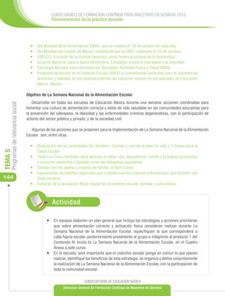 CURSO BÁSICO DE FORMACIÓN CONTINUA PARA MAESTROS EN SERVICIO 2012
                                                     Transformación de la práctica docente




                                        •	   D
                                             	 ía Mundial de la Alimentación (DMA), que se celebra el 16 de octubre de cada año.
                                        •	   D
                                             	 ía Mundial del Lavado de Manos, establecido por la OMS, celebrado el 15 de octubre.
                                        •	   U
                                             	 NESCO: Inclusión de la comida mexicana como herencia cultural de la humanidad.
                                        •	   A
                                             	 cuerdo Nacional para la Salud Alimentaria. Estrategia contra el sobrepeso y la obesidad.
                                        •	   	 strategia Mundial sobre Alimentación Saludable, Actividad Física y Salud (OMS).
                                             E
                                        •	   P
                                             	 rograma de Acción en el Contexto Escolar (PACE) y Lineamientos Generales para el expendio de
                                             alimentos y bebidas en los establecimientos de consumo escolar en los planteles de Educación
                                             Básica. México.

                                      Objetivo de La Semana Nacional de la Alimentación Escolar
                                          Desarrollar en todas las escuelas de Educación Básica durante una semana, acciones coordinadas para
     Programas de relevancia social




                                      fomentar una cultura de alimentación correcta y estilo de vida saludable en las comunidades educativas para
                                      la prevención del sobrepeso, la obesidad y las enfermedades crónicas degenerativas, con la participación de
                                      actores del sector público y privado, y de la sociedad civil.

                                         Algunas de las acciones que se proponen para la implementación de La Semana Nacional de la Alimentación
                                      Escolar son, entre otras:

                                        •	 	 ealización de las actividades del Tarjetero. Comida y corrida activan tu vida y 5 Pasos para la
                                           R
                                           Salud Escolar
TEMA 5




                                        •	 	 aller Los Cinco Sentidos: para apreciar el sabor, olor, degustación, sonido y la textura al preparar
                                           T
                                           y consumir alimentos y bebidas como los refrigerios saludables.
                                        •	 	 harlas con los padres y madres de familia: el Bien Comer.
                                           C
                                        •	 	 xposiciones de platillos regionales que cumplen con los criterios nutrimentales que facilitan una
                                           E
144                                        dieta correcta.
                                        •	 	 omento de la activación física regular en el contexto escolar, familiar y comunitario.
                                           F



                                                     Actividad

                                                  •	 	 n equipos elaboren un plan general que incluya las estrategias y acciones prioritarias
                                                     E
                                                     que sobre alimentación correcta y activación física consideran realizar durante La
                                                     Semana Nacional de la Alimentación Escolar, especifiquen lo que corresponderá a
                                                     cada figura escolar, posteriormente preséntenlo al grupo e intégrenlo al producto 1 del
                                                     Contenido IV. Inciso b) La Semana Nacional de la Alimentación Escolar, en el Cuadro
                                                     Anexo a este curso.
                                                  •	 En la escuela, será importante que el colectivo escolar ponga en común lo que planeó
                                                     realizar, identifique los beneficios de esta estrategia, se organice y defina conjuntamente
                                                     la realización de La Semana Nacional de la Alimentación Escolar, con la participación de
                                                     toda la comunidad escolar.

                                                                         SUBSECRETARÍA DE EDUCACIÓN BÁSICA
                                                            Dirección General de Formación Continua de Maestros en Servicio
 